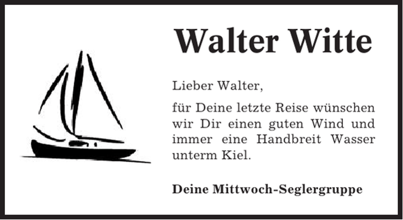 <p>Walter Witte<br />Lieber Walter,<br />für Deine letzte Reise wünschen<br />wir Dir einen guten Wind und<br />immer eine Handbreit Wasser<br />unterm Kiel.<br />Deine Mittwoch-Seglergruppe</p>