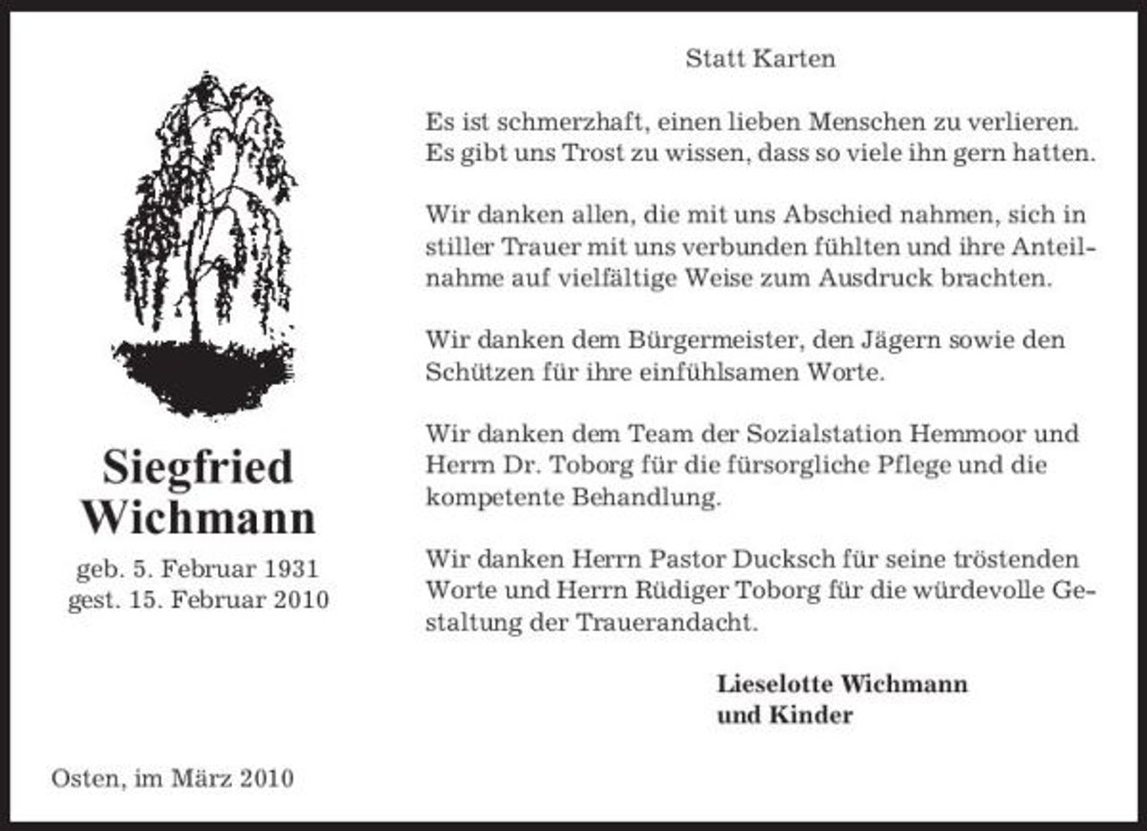 <p>Statt Karten Es ist schmerzhaft, einen lieben Menschen zu verlieren. Es gibt uns Trost zu wissen, dass so viele ihn gern hatten. Wir danken allen, die mit uns Abschied nahmen, sich in stiller Trauer mit uns verbunden fühlten und ihre Anteilnahme auf vielfältige Weise zum Ausdruck brachten. Wir danken dem Bürgermeister, den Jägern sowie den Schützen für ihre einfühlsamen Worte. Wir danken dem Team der Sozialstation Hemmoor und Herrn Dr. Toborg für die fürsorgliche Pflege und die kompetente Behandlung. Wir danken Herrn Pastor Ducksch für seine tröstenden Worte und Herrn Rüdiger Toborg für die würdevolle Gestaltung der Trauerandacht. Lieselotte Wichmann und Kinder Osten, im März 2010</p><p>Siegfried Wichmann<br />geb. 5. Februar 1931 gest. 15. Februar 2010</p>