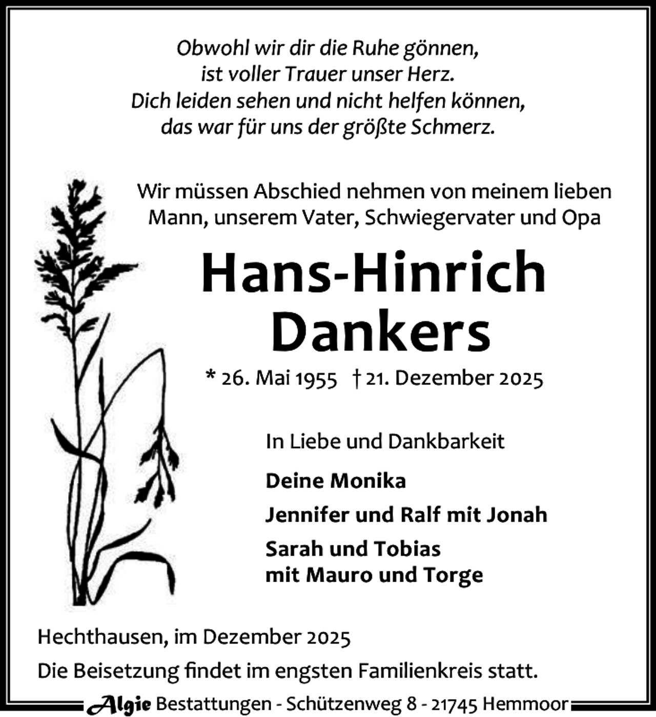<p>Obwohl wir dir die Ruhe gönnen,<br />ist voller Trauer unser Herz.<br />Dich leiden sehen und nicht helfen können,<br />das war für uns der größte Schmerz.<br />Wir müssen Abschied nehmen von meinem lieben<br />Mann, unserem Vater, Schwiegervater und Opa</p><p>Hans-Hinrich<br />Dankers<br />* 26. Mai 1955 † 21. Dezember 2025<br />In Liebe und Dankbarkeit<br />Deine Monika<br />Jennifer und Ralf mit Jonah<br />Sarah und Tobias<br />mit Mauro und Torge<br />Hechthausen, im Dezember 2025<br />Die Beisetzung ﬁndet im engsten Familienkreis statt.<br />Algie Bestattungen - Schützenweg 8 - 21745 Hemmoor</p>