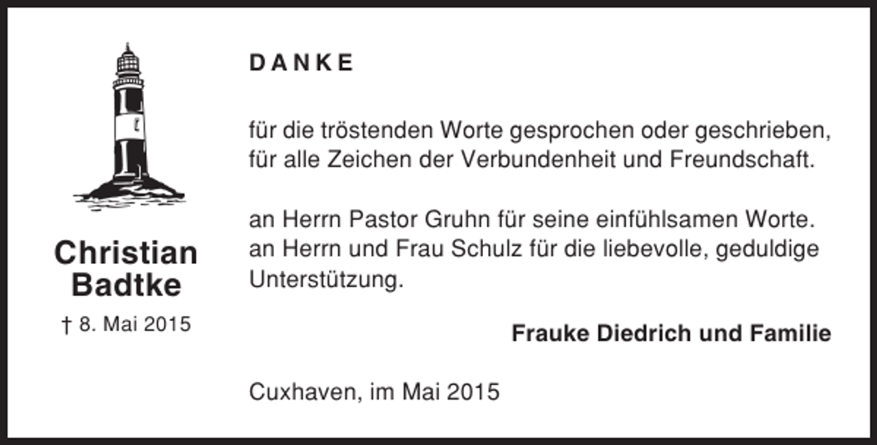 <p>DANKE<br />für die tröstenden Worte gesprochen oder geschrieben,<br />für alle Zeichen der Verbundenheit und Freundschaft.</p><p>Christian<br />Badtke</p><p>an Herrn Pastor Gruhn für seine einfühlsamen Worte.<br />an Herrn und Frau Schulz für die liebevolle, geduldige<br />Unterstützung.</p><p>† 8. Mai 2015</p><p>Frauke Diedrich und Familie<br />Cuxhaven, im Mai 2015</p>