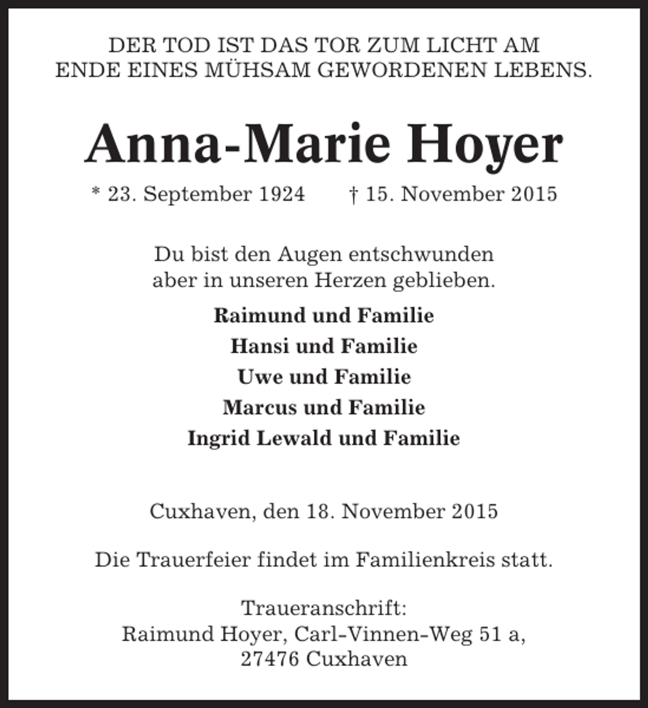 <p>DER TOD IST DAS TOR ZUM LICHT AM<br />ENDE EINES MÜHSAM GEWORDENEN LEBENS.</p><p>Anna-Marie Hoyer<br />* 23. September 1924</p><p>† 15. November 2015</p><p>Du bist den Augen entschwunden<br />aber in unseren Herzen geblieben.<br />Raimund und Familie<br />Hansi und Familie<br />Uwe und Familie<br />Marcus und Familie<br />Ingrid Lewald und Familie</p><p>Cuxhaven, den 18. November 2015<br />Die Trauerfeier findet im Familienkreis statt.<br />Traueranschrift:<br />Raimund Hoyer, Carl-Vinnen-Weg 51 a,<br />27476 Cuxhaven</p>