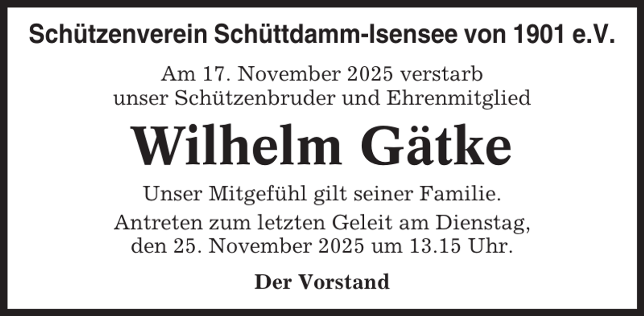 <p>Schützenverein Schüttdamm-Isensee von 1901 e.V.<br />Am 17. November 2025 verstarb<br />unser Schützenbruder und Ehrenmitglied</p><p>Wilhelm Gätke<br />Unser Mitgefühl gilt seiner Familie.<br />Antreten zum letzten Geleit am Dienstag,<br />den 25. November 2025 um 13.15 Uhr.<br />Der Vorstand</p>