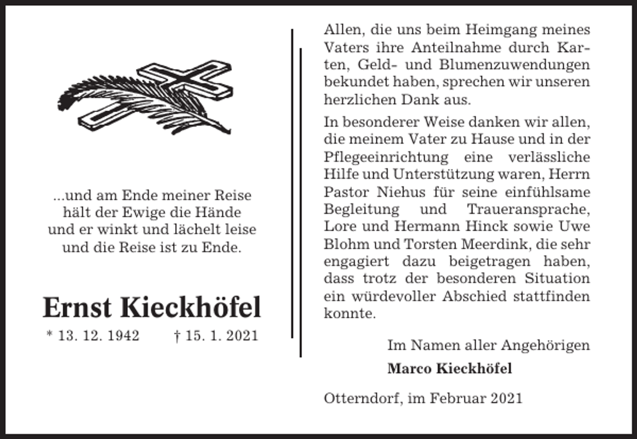 <p>Allen, die uns beim Heimgang meines<br />Vaters ihre Anteilnahme durch Karten, Geld- und Blumenzuwendungen<br />bekundet haben, sprechen wir unseren<br />herzlichen Dank aus.</p><p>...und am Ende meiner Reise<br />hält der Ewige die Hände<br />und er winkt und lächelt leise<br />und die Reise ist zu Ende.</p><p>Ernst Kieckhöfel<br />* 13. 12. 1942</p><p>† 15. 1. 2021</p><p>In besonderer Weise danken wir allen,<br />die meinem Vater zu Hause und in der<br />Pflegeeinrichtung eine verlässliche<br />Hilfe und Unterstützung waren, Herrn<br />Pastor Niehus für seine einfühlsame<br />Begleitung und Traueransprache,<br />Lore und Hermann Hinck sowie Uwe<br />Blohm und Torsten Meerdink, die sehr<br />engagiert dazu beigetragen haben,<br />dass trotz der besonderen Situation<br />ein würdevoller Abschied stattfinden<br />konnte.<br />Im Namen aller Angehörigen<br />Marco Kieckhöfel<br />Otterndorf, im Februar 2021</p>