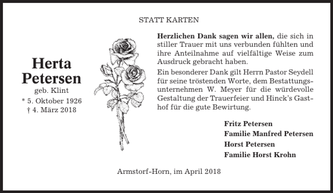 <p>STATT KARTEN</p><p>Herta<br />Petersen<br />geb. Klint<br />* 5. Oktober 1926<br />† 4. März 2018</p><p>Herzlichen Dank sagen wir allen, die sich in<br />stiller Trauer mit uns verbunden fühlten und<br />ihre Anteilnahme auf vielfältige Weise zum<br />Ausdruck gebracht haben.<br />Ein besonderer Dank gilt Herrn Pastor Seydell<br />für seine tröstenden Worte, dem Bestattungsunternehmen W. Meyer für die würdevolle<br />Gestaltung der Trauerfeier und Hinck’s Gasthof für die gute Bewirtung.<br />Fritz Petersen<br />Familie Manfred Petersen<br />Horst Petersen<br />Familie Horst Krohn<br />Armstorf-Horn, im April 2018</p>