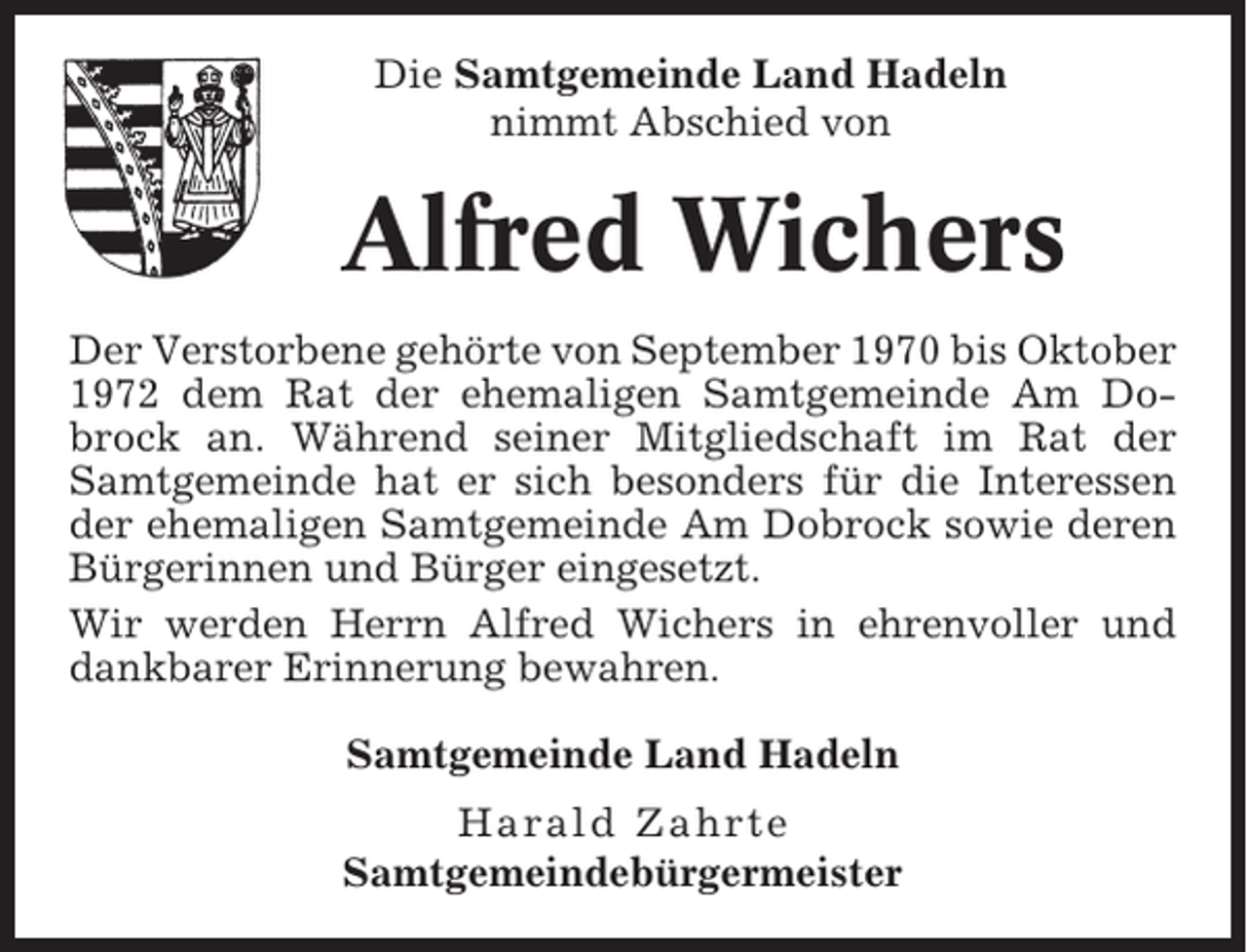 <p>Die Samtgemeinde Land Hadeln<br />nimmt Abschied von</p><p>Alfred Wichers<br />Der Verstorbene gehörte von September 1970 bis Oktober<br />1972 dem Rat der ehemaligen Samtgemeinde Am Dobrock an. Während seiner Mitgliedschaft im Rat der<br />Samtgemeinde hat er sich besonders für die Interessen<br />der ehemaligen Samtgemeinde Am Dobrock sowie deren<br />Bürgerinnen und Bürger eingesetzt.<br />Wir werden Herrn Alfred Wichers in ehrenvoller und<br />dankbarer Erinnerung bewahren.<br />Samtgemeinde Land Hadeln<br />Harald Zahrte<br />Samtgemeindebürgermeister</p>