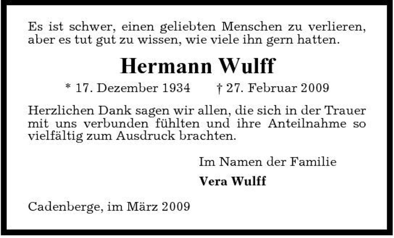 <p>Es ist schwer, einen geliebten Menschen zu verlieren, aber es tut gut zu wissen, wie viele ihn gern hatten.</p><p>Hermann Wulff<br />* 17. Dezember 1934 † 27. Februar 2009 Herzlichen Dank sagen wir allen, die sich in der Trauer mit uns verbunden fühlten und ihre Anteilnahme so vielfältig zum Ausdruck brachten. Im Namen der Familie Vera Wulff Cadenberge, im März 2009</p>