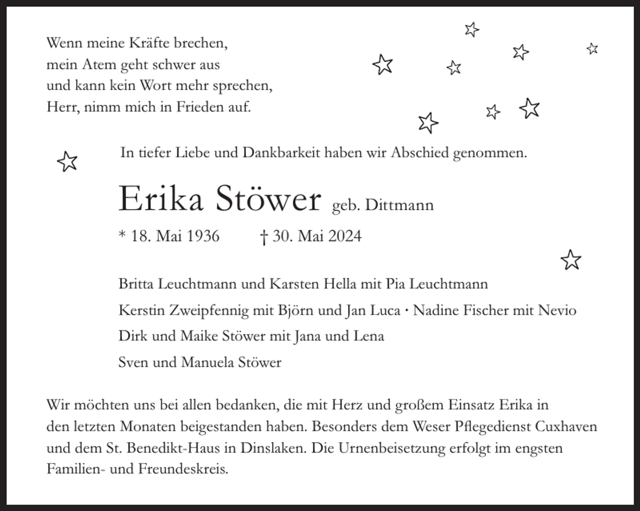 <p>Wenn meine Kräfte brechen,<br />mein Atem geht schwer aus<br />und kann kein Wort mehr sprechen,<br />Herr, nimm mich in Frieden auf.<br />In tiefer Liebe und Dankbarkeit haben wir Abschied genommen.</p><p>Erika Stöwer geb. Dittmann<br />* 18. Mai 1936</p><p>† 30. Mai 2024</p><p>Britta Leuchtmann und Karsten Hella mit Pia Leuchtmann<br />Kerstin Zweipfennig mit Björn und Jan Luca ∙ Nadine Fischer mit Nevio<br />Dirk und Maike Stöwer mit Jana und Lena<br />Sven und Manuela Stöwer<br />Wir möchten uns bei allen bedanken, die mit Herz und großem Einsatz Erika in<br />den letzten Monaten beigestanden haben. Besonders dem Weser Pﬂegedienst Cuxhaven<br />und dem St. Benedikt-Haus in Dinslaken. Die Urnenbeisetzung erfolgt im engsten<br />Familien- und Freundeskreis.</p>