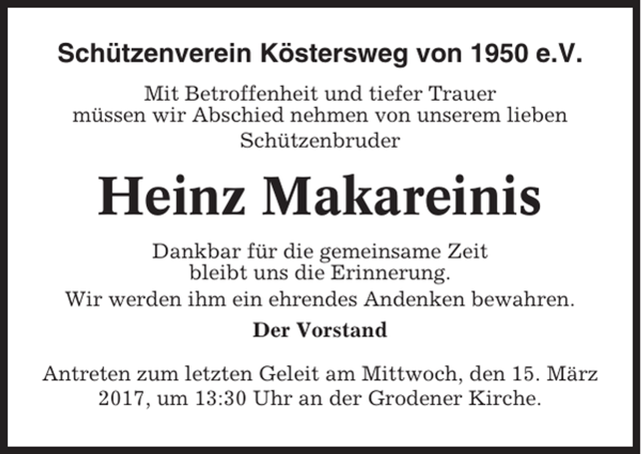 <p>Schützenverein Köstersweg von 1950 e.V.<br />Mit Betroffenheit und tiefer Trauer<br />müssen wir Abschied nehmen von unserem lieben<br />Schützenbruder</p><p>Heinz Makareinis<br />Dankbar für die gemeinsame Zeit<br />bleibt uns die Erinnerung.<br />Wir werden ihm ein ehrendes Andenken bewahren.<br />Der Vorstand<br />Antreten zum letzten Geleit am Mittwoch, den 15. März<br />2017, um 13:30 Uhr an der Grodener Kirche.</p>