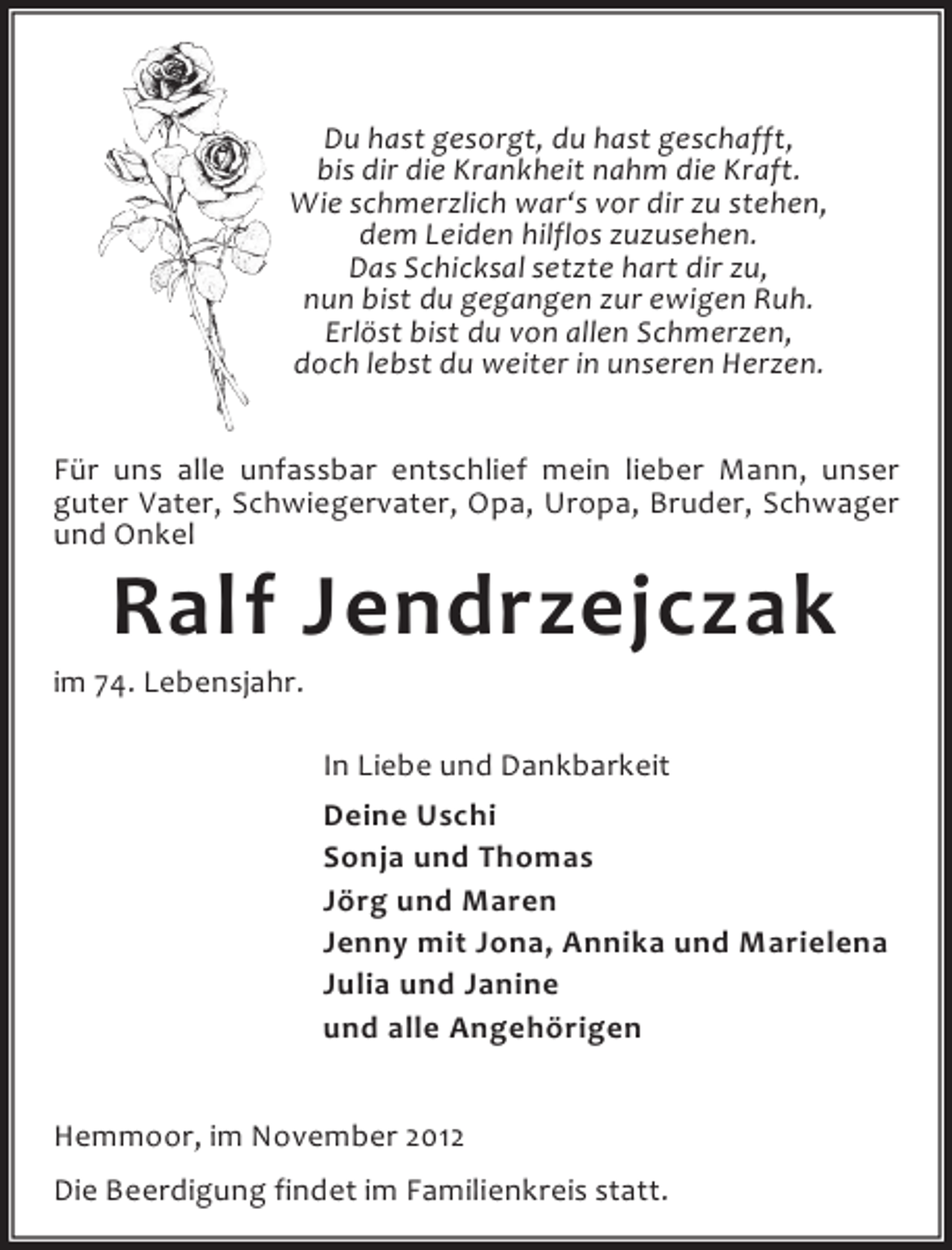 <p>Du hast gesorgt, du hast geschafft,<br />bis dir die Krankheit nahm die Kraft.<br />Wie schmerzlich war‘s vor dir zu stehen,<br />dem Leiden hilflos zuzusehen.<br />Das Schicksal setzte hart dir zu,<br />nun bist du gegangen zur ewigen Ruh.<br />Erlöst bist du von allen Schmerzen,<br />doch lebst du weiter in unseren Herzen.<br />Für uns alle unfassbar entschlief mein lieber Mann, unser<br />guter Vater, Schwiegervater, Opa, Uropa, Bruder, Schwager<br />und Onkel</p><p>Ralf Jendrzejczak</p><p>im 74. Lebensjahr.<br />In Liebe und Dankbarkeit<br />Deine Uschi<br />Sonja und Thomas<br />Jörg und Maren<br />Jenny mit Jona, Annika und Marielena<br />Julia und Janine<br />und alle Angehörigen<br />Hemmoor, im November 2012<br />Die Beerdigung findet im Familienkreis statt.</p>