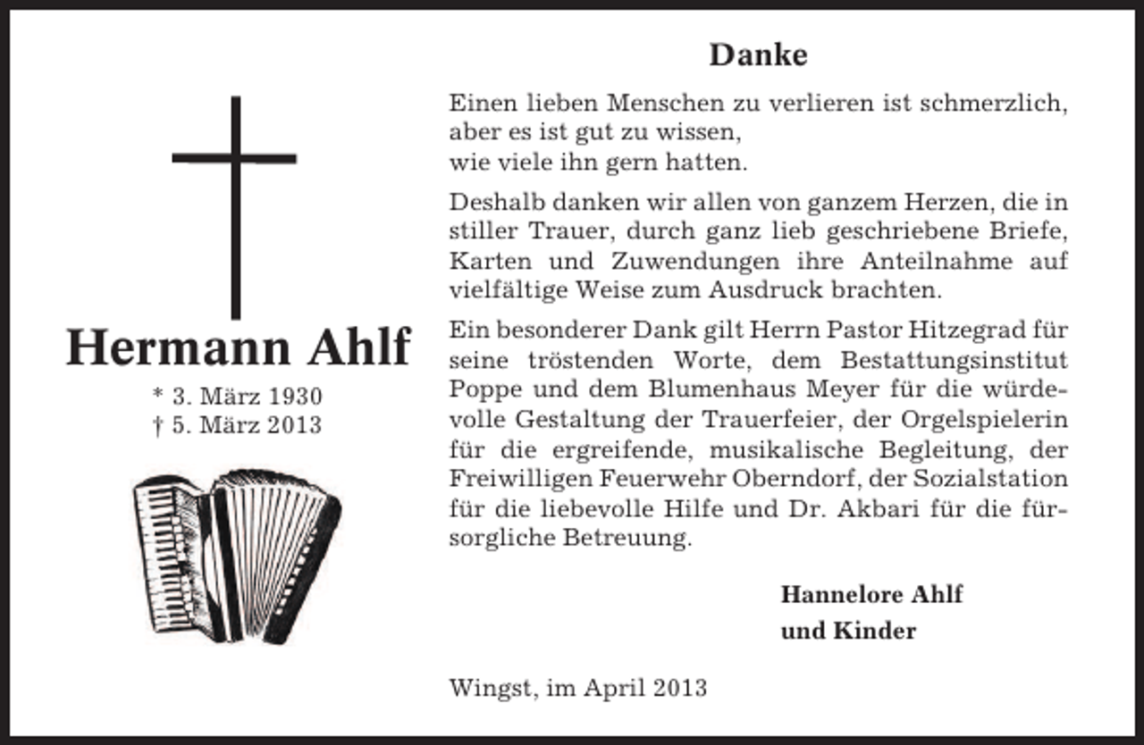 <p>Danke<br />Einen lieben Menschen zu verlieren ist schmerzlich,<br />aber es ist gut zu wissen,<br />wie viele ihn gern hatten.<br />Deshalb danken wir allen von ganzem Herzen, die in<br />stiller Trauer, durch ganz lieb geschriebene Briefe,<br />Karten und Zuwendungen ihre Anteilnahme auf<br />vielfältige Weise zum Ausdruck brachten.</p><p>Hermann Ahlf<br />* 3. März 1930<br />† 5. März 2013</p><p>Ein besonderer Dank gilt Herrn Pastor Hitzegrad für<br />seine tröstenden Worte, dem Bestattungsinstitut<br />Poppe und dem Blumenhaus Meyer für die würdevolle Gestaltung der Trauerfeier, der Orgelspielerin<br />für die ergreifende, musikalische Begleitung, der<br />Freiwilligen Feuerwehr Oberndorf, der Sozialstation<br />für die liebevolle Hilfe und Dr. Akbari für die fürsorgliche Betreuung.<br />Hannelore Ahlf<br />und Kinder<br />Wingst, im April 2013</p>