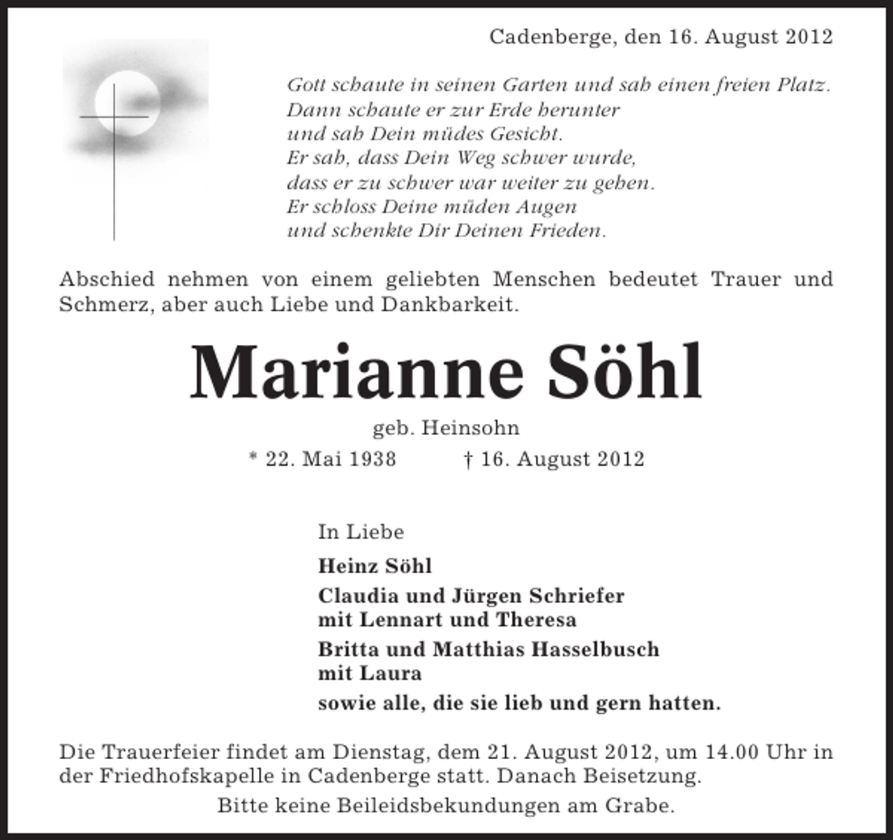 <p>Cadenberge, den 16. August 2012<br />Gott schaute in seinen Garten und sah einen freien Platz.<br />Dann schaute er zur Erde herunter<br />und sah Dein müdes Gesicht.<br />Er sah, dass Dein Weg schwer wurde,<br />dass er zu schwer war weiter zu gehen.<br />Er schloss Deine müden Augen<br />und schenkte Dir Deinen Frieden.<br />Abschied nehmen von einem geliebten Menschen bedeutet Trauer und<br />Schmerz, aber auch Liebe und Dankbarkeit.</p><p>Marianne Söhl<br />geb. Heinsohn<br />* 22. Mai 1938<br />† 16. August 2012<br />In Liebe<br />Heinz Söhl<br />Claudia und Jürgen Schriefer<br />mit Lennart und Theresa<br />Britta und Matthias Hasselbusch<br />mit Laura<br />sowie alle, die sie lieb und gern hatten.<br />Die Trauerfeier findet am Dienstag, dem 21. August 2012, um 14.00 Uhr in<br />der Friedhofskapelle in Cadenberge statt. Danach Beisetzung.<br />Bitte keine Beileidsbekundungen am Grabe.</p>