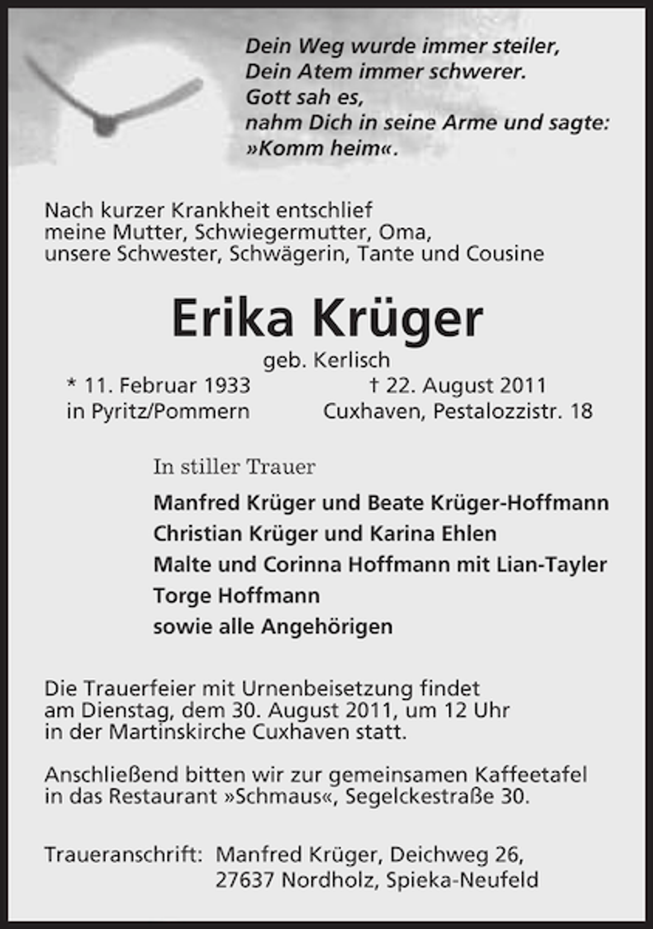 <p>Dein Weg wurde immer steiler,<br />Dein Atem immer schwerer.<br />Gott sah es,<br />nahm Dich in seine Arme und sagte:<br />»Komm heim«.<br />Nach kurzer Krankheit entschlief<br />meine Mutter, Schwiegermutter, Oma,<br />unsere Schwester, Schwägerin, Tante und Cousine</p><p>Erika Krüger<br />* 11. Februar 1933<br />in Pyritz/Pommern</p><p>geb. Kerlisch<br />† 22. August 2011<br />Cuxhaven, Pestalozzistr. 18</p><p>In stiller Trauer<br />Manfred Krüger und Beate Krüger-Hoffmann<br />Christian Krüger und Karina Ehlen<br />Malte und Corinna Hoffmann mit Lian-Tayler<br />Torge Hoffmann<br />sowie alle Angehörigen<br />Die Trauerfeier mit Urnenbeisetzung findet<br />am Dienstag, dem 30. August 2011, um 12 Uhr<br />in der Martinskirche Cuxhaven statt.<br />Anschließend bitten wir zur gemeinsamen Kaffeetafel<br />in das Restaurant »Schmaus«, Segelckestraße 30.<br />Traueranschrift: Manfred Krüger, Deichweg 26,<br />27637 Nordholz, Spieka-Neufeld</p>