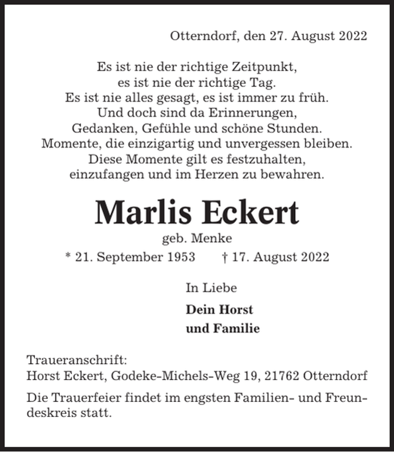 <p>Otterndorf, den 27. August 2022<br />Es ist nie der richtige Zeitpunkt,<br />es ist nie der richtige Tag.<br />Es ist nie alles gesagt, es ist immer zu früh.<br />Und doch sind da Erinnerungen,<br />Gedanken, Gefühle und schöne Stunden.<br />Momente, die einzigartig und unvergessen bleiben.<br />Diese Momente gilt es festzuhalten,<br />einzufangen und im Herzen zu bewahren.</p><p>Marlis Eckert<br />geb. Menke<br />* 21. September 1953<br />† 17. August 2022<br />In Liebe<br />Dein Horst<br />und Familie<br />Traueranschrift:<br />Horst Eckert, Godeke-Michels-Weg 19, 21762 Otterndorf<br />Die Trauerfeier findet im engsten Familien- und Freundeskreis statt.</p>