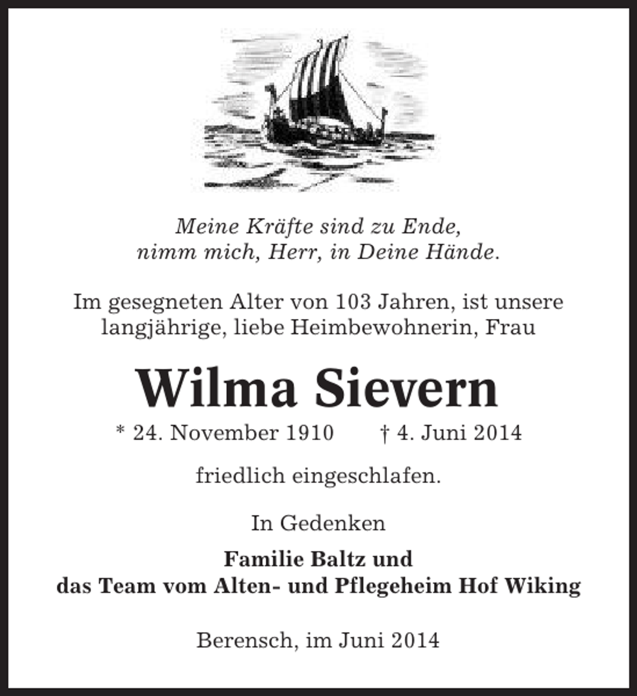 <p>Meine Kräfte sind zu Ende,<br />nimm mich, Herr, in Deine Hände.<br />Im gesegneten Alter von 103 Jahren, ist unsere<br />langjährige, liebe Heimbewohnerin, Frau</p><p>Wilma Sievern<br />* 24. November 1910</p><p>† 4. Juni 2014</p><p>friedlich eingeschlafen.<br />In Gedenken<br />Familie Baltz und<br />das Team vom Alten- und Pflegeheim Hof Wiking<br />Berensch, im Juni 2014</p>
