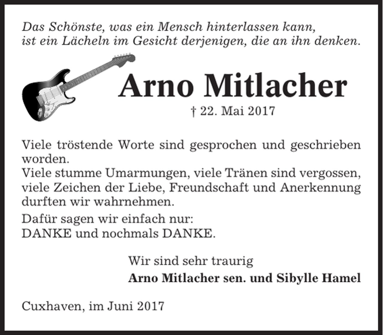<p>Das Schönste, was ein Mensch hinterlassen kann,<br />ist ein Lächeln im Gesicht derjenigen, die an ihn denken.</p><p>Arno Mitlacher<br />† 22. Mai 2017<br />Viele tröstende Worte sind gesprochen und geschrieben<br />worden.<br />Viele stumme Umarmungen, viele Tränen sind vergossen,<br />viele Zeichen der Liebe, Freundschaft und Anerkennung<br />durften wir wahrnehmen.<br />Dafür sagen wir einfach nur:<br />DANKE und nochmals DANKE.<br />Wir sind sehr traurig<br />Arno Mitlacher sen. und Sibylle Hamel<br />Cuxhaven, im Juni 2017</p>