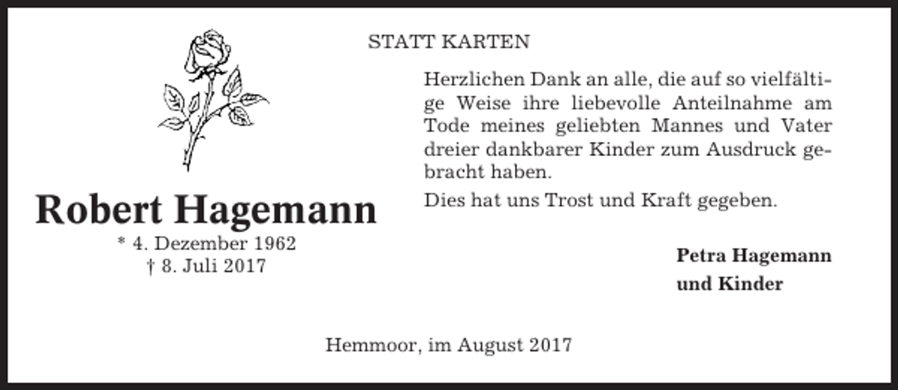 <p>STATT KARTEN</p><p>Robert Hagemann</p><p>Herzlichen Dank an alle, die auf so vielfältige Weise ihre liebevolle Anteilnahme am<br />Tode meines geliebten Mannes und Vater<br />dreier dankbarer Kinder zum Ausdruck gebracht haben.<br />Dies hat uns Trost und Kraft gegeben.</p><p>* 4. Dezember 1962<br />† 8. Juli 2017</p><p>Petra Hagemann<br />und Kinder<br />Hemmoor, im August 2017</p>