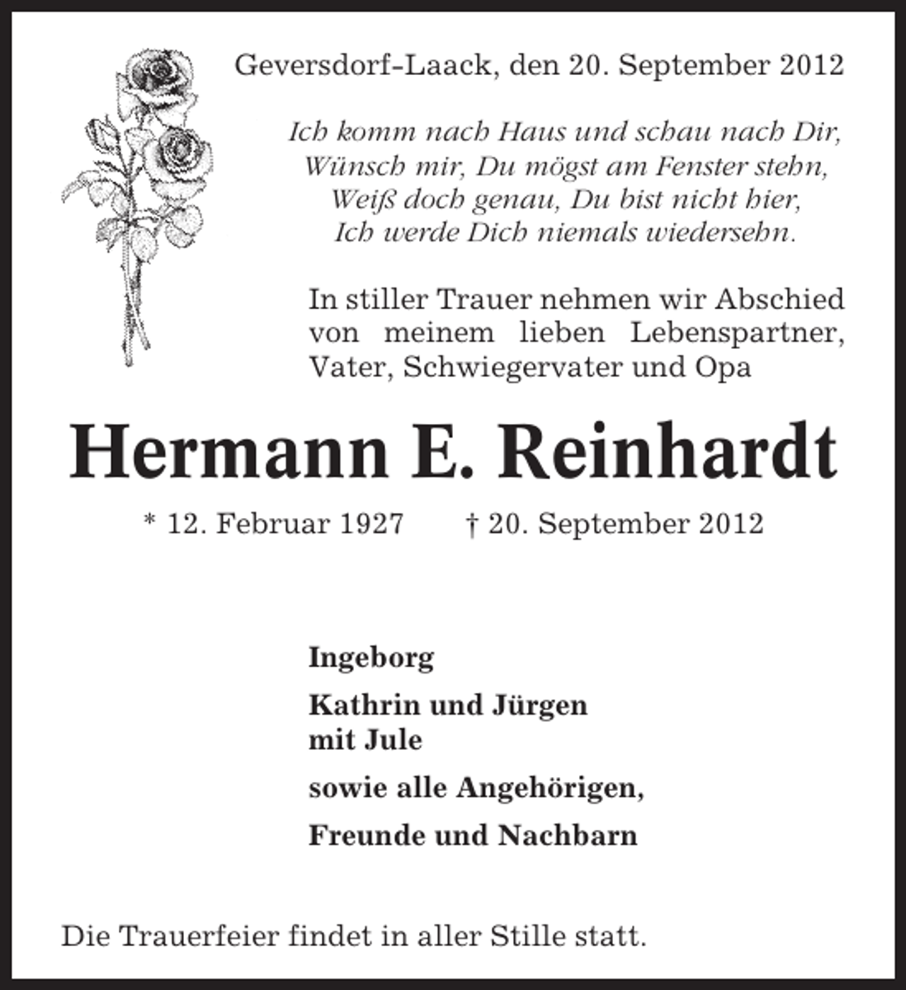 <p>Geversdorf-Laack, den 20. September 2012<br />Ich komm nach Haus und schau nach Dir,<br />Wünsch mir, Du mögst am Fenster stehn,<br />Weiß doch genau, Du bist nicht hier,<br />Ich werde Dich niemals wiedersehn.<br />In stiller Trauer nehmen wir Abschied<br />von meinem lieben Lebenspartner,<br />Vater, Schwiegervater und Opa</p><p>Hermann E. Reinhardt<br />* 12. Februar 1927</p><p>† 20. September 2012</p><p>Ingeborg<br />Kathrin und Jürgen<br />mit Jule<br />sowie alle Angehörigen,<br />Freunde und Nachbarn<br />Die Trauerfeier findet in aller Stille statt.</p>
