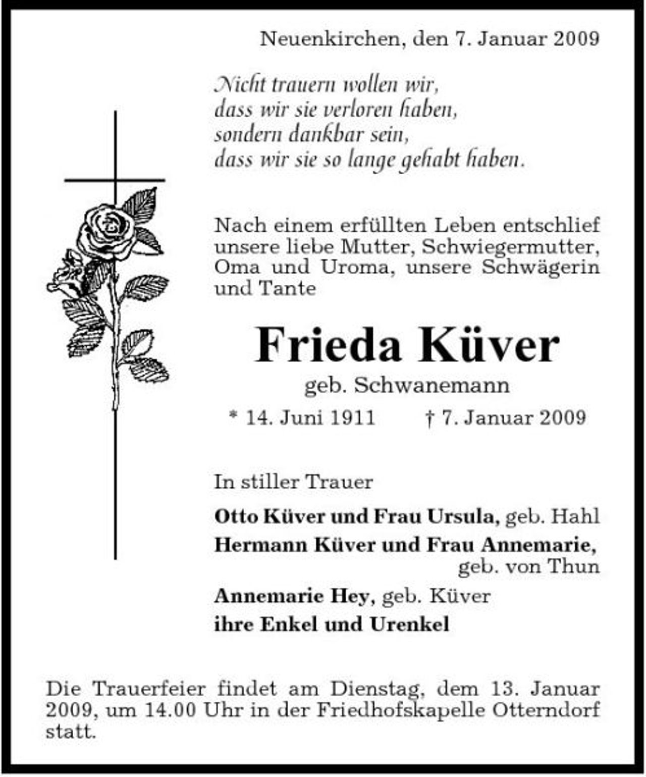 <p>Neuenkirchen, den 7. Januar 2009</p><p>Nicht trauern wollen wir, dass wir sie verloren haben, sondern dankbar sein, dass wir sie so lange gehabt haben.<br />Nach einem erfüllten Leben entschlief unsere liebe Mutter, Schwiegermutter, Oma und Uroma, unsere Schwägerin und Tante</p><p>Frieda Küver<br />geb. Schwanemann<br />* 14. Juni 1911 In stiller Trauer Otto Küver und Frau Ursula, geb. Hahl Hermann Küver und Frau Annemarie, geb. von Thun Annemarie Hey, geb. Küver ihre Enkel und Urenkel Die Trauerfeier findet am Dienstag, dem 13. Januar 2009, um 14.00 Uhr in der Friedhofskapelle Otterndorf statt. † 7. Januar 2009</p>