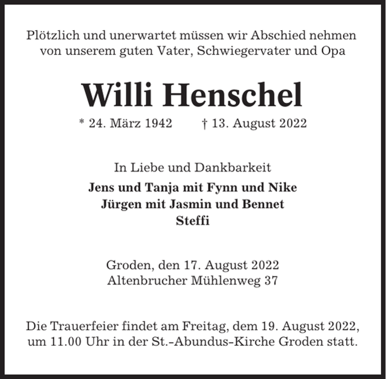 <p>Plötzlich und unerwartet müssen wir Abschied nehmen<br />von unserem guten Vater, Schwiegervater und Opa</p><p>Willi Henschel<br />* 24. März 1942</p><p>† 13. August 2022</p><p>In Liebe und Dankbarkeit<br />Jens und Tanja mit Fynn und Nike<br />Jürgen mit Jasmin und Bennet<br />Steffi</p><p>Groden, den 17. August 2022<br />Altenbrucher Mühlenweg 37</p><p>Die Trauerfeier findet am Freitag, dem 19. August 2022,<br />um 11.00 Uhr in der St.-Abundus-Kirche Groden statt.</p>