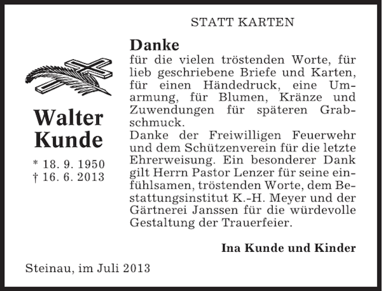 <p>STATT KARTEN</p><p>Danke</p><p>Walter<br />Kunde<br />* 18. 9. 1950<br />† 16. 6. 2013</p><p>für die vielen tröstenden Worte, für<br />lieb geschriebene Briefe und Karten,<br />für einen Händedruck, eine Umarmung, für Blumen, Kränze und<br />Zuwendungen für späteren Grabschmuck.<br />Danke der Freiwilligen Feuerwehr<br />und dem Schützenverein für die letzte<br />Ehrerweisung. Ein besonderer Dank<br />gilt Herrn Pastor Lenzer für seine einfühlsamen, tröstenden Worte, dem Bestattungsinstitut K.-H. Meyer und der<br />Gärtnerei Janssen für die würdevolle<br />Gestaltung der Trauerfeier.<br />Ina Kunde und Kinder</p><p>Steinau, im Juli 2013</p>