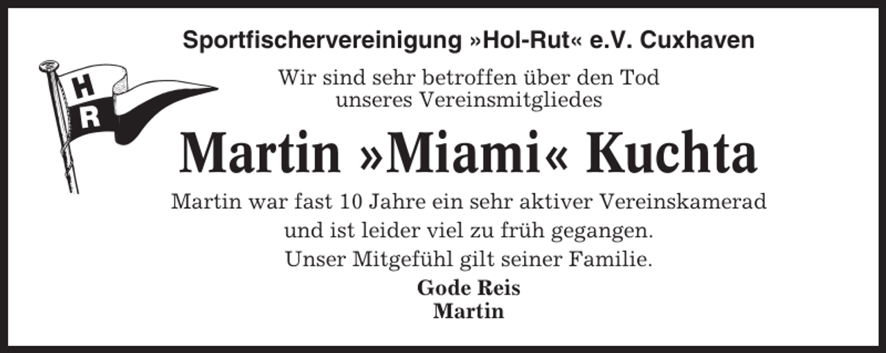 <p>Sportfischervereinigung »Hol-Rut« e.V. Cuxhaven<br />Wir sind sehr betroffen über den Tod<br />unseres Vereinsmitgliedes</p><p>Martin »Miami« Kuchta<br />Martin war fast 10 Jahre ein sehr aktiver Vereinskamerad<br />und ist leider viel zu früh gegangen.<br />Unser Mitgefühl gilt seiner Familie.<br />Gode Reis<br />Martin</p>