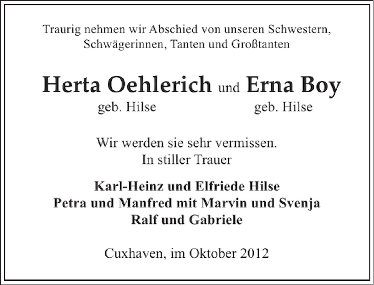 <p>Traurig nehmen wir Abschied von unseren Schwestern,<br />Schwägerinnen, Tanten und Großtanten</p><p>Herta Oehlerich und Erna Boy<br />geb. Hilse</p><p>geb. Hilse</p><p>Wir werden sie sehr vermissen.<br />In stiller Trauer<br />Karl-Heinz und Elfriede Hilse<br />Petra und Manfred mit Marvin und Svenja<br />Ralf und Gabriele<br />Cuxhaven, im Oktober 2012</p>