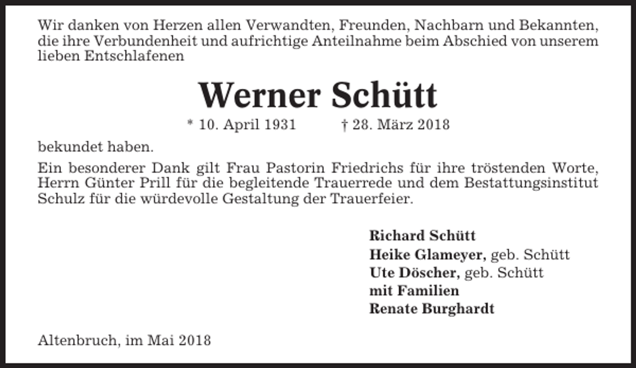 <p>Wir danken von Herzen allen Verwandten, Freunden, Nachbarn und Bekannten,<br />die ihre Verbundenheit und aufrichtige Anteilnahme beim Abschied von unserem<br />lieben Entschlafenen</p><p>Werner Schütt<br />* 10. April 1931</p><p>† 28. März 2018</p><p>bekundet haben.<br />Ein besonderer Dank gilt Frau Pastorin Friedrichs für ihre tröstenden Worte,<br />Herrn Günter Prill für die begleitende Trauerrede und dem Bestattungsinstitut<br />Schulz für die würdevolle Gestaltung der Trauerfeier.<br />Richard Schütt<br />Heike Glameyer, geb. Schütt<br />Ute Döscher, geb. Schütt<br />mit Familien<br />Renate Burghardt<br />Altenbruch, im Mai 2018</p>