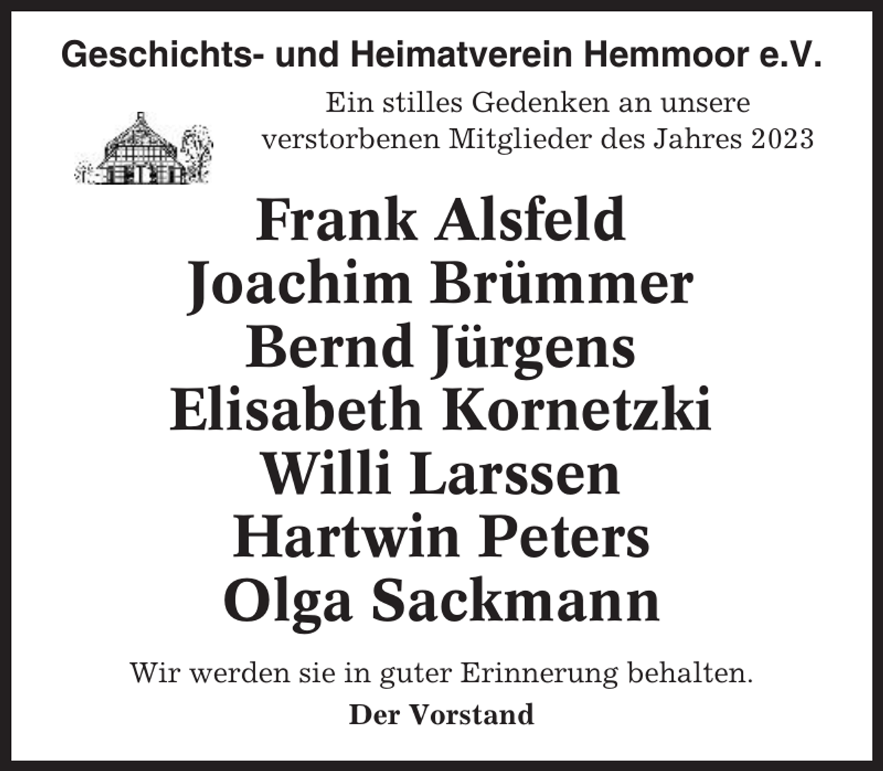 <p>Geschichts- und Heimatverein Hemmoor e.V.<br />Ein stilles Gedenken an unsere<br />verstorbenen Mitglieder des Jahres 2023</p><p>Frank Alsfeld<br />Joachim Brümmer<br />Bernd Jürgens<br />Elisabeth Kornetzki<br />Willi Larssen<br />Hartwin Peters<br />Olga Sackmann<br />Wir werden sie in guter Erinnerung behalten.<br />Der Vorstand</p>
