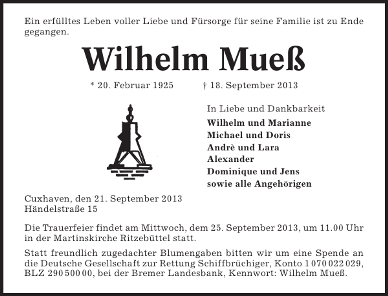 <p>Ein erfülltes Leben voller Liebe und Fürsorge für seine Familie ist zu Ende<br />gegangen.</p><p>Wilhelm Mueß<br />* 20. Februar 1925</p><p>† 18. September 2013<br />In Liebe und Dankbarkeit<br />Wilhelm und Marianne<br />Michael und Doris<br />Andrè und Lara<br />Alexander<br />Dominique und Jens<br />sowie alle Angehörigen</p><p>Cuxhaven, den 21. September 2013<br />Händelstraße 15<br />Die Trauerfeier findet am Mittwoch, dem 25. September 2013, um 11.00 Uhr<br />in der Martinskirche Ritzebüttel statt.<br />Statt freundlich zugedachter Blumengaben bitten wir um eine Spende an<br />die Deutsche Gesellschaft zur Rettung Schiffbrüchiger, Konto 1 0722 029,<br />BLZ 290 5, bei der Bremer Landesbank, Kennwort: Wilhelm Mueß.</p>