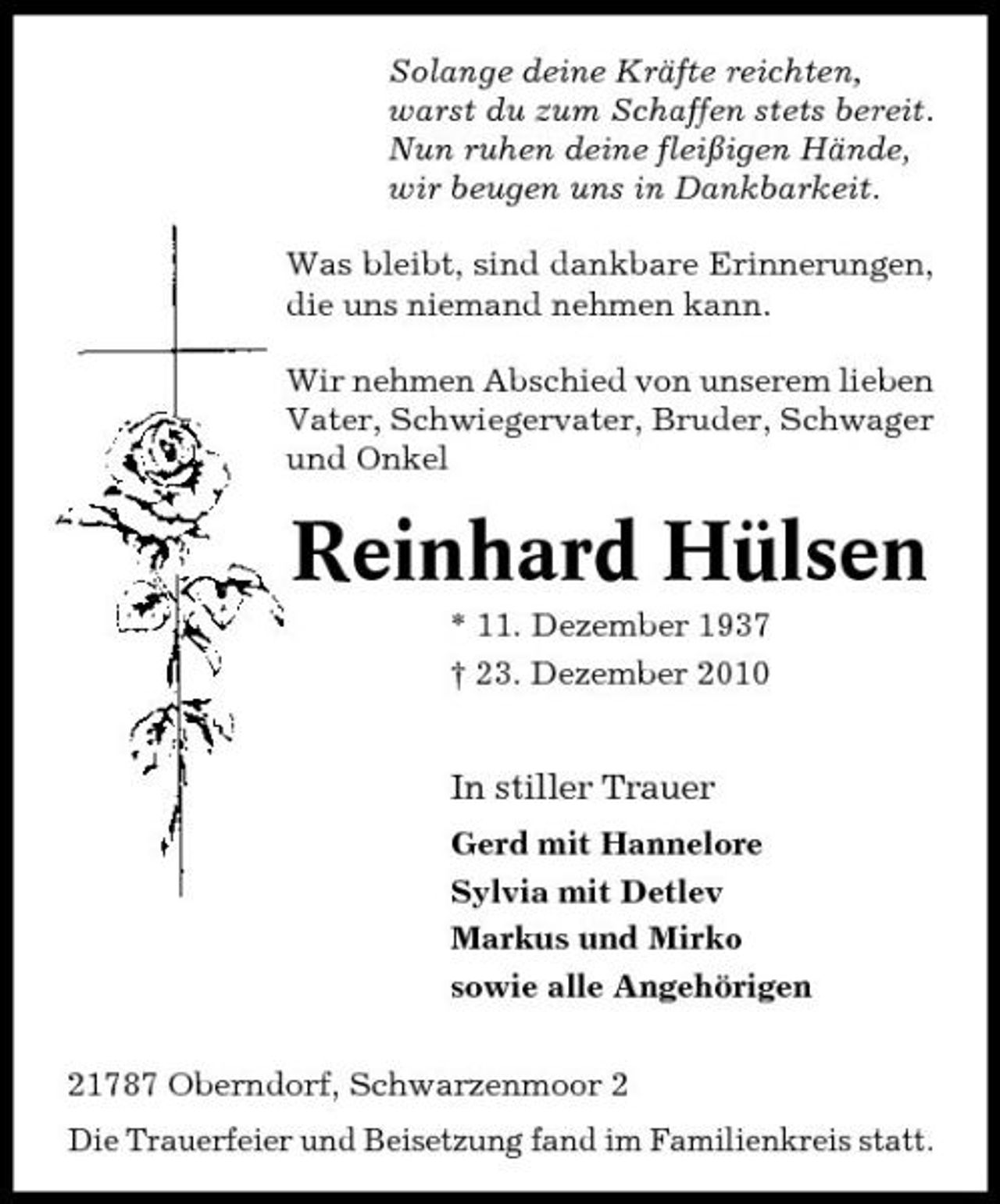<p>Solange deine Kräfte reichten, warst du zum Schaffen stets bereit. Nun ruhen deine fleißigen Hände, wir beugen uns in Dankbarkeit. Was bleibt, sind dankbare Erinnerungen, die uns niemand nehmen kann. Wir nehmen Abschied von unserem lieben Vater, Schwiegervater, Bruder, Schwager und Onkel</p><p>Reinhard Hülsen<br />* 11. Dezember 1937 † 23. Dezember 2010</p><p>In stiller Trauer<br />Gerd mit Hannelore Sylvia mit Detlev Markus und Mirko sowie alle Angehörigen 21787 Oberndorf, Schwarzenmoor 2 Die Trauerfeier und Beisetzung fand im Familienkreis statt.</p>