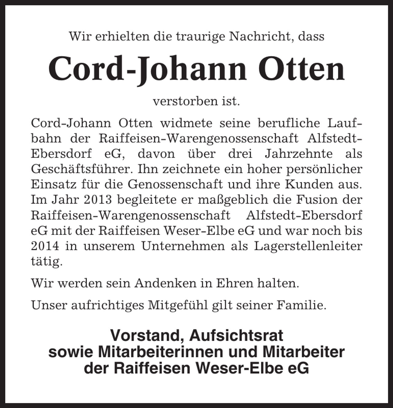 <p>Wir erhielten die traurige Nachricht, dass</p><p>Cord-Johann Otten<br />verstorben ist.<br />Cord-Johann Otten widmete seine berufliche Laufbahn der Raiffeisen-Warengenossenschaft AlfstedtEbersdorf eG, davon über drei Jahrzehnte als<br />Geschäftsführer. Ihn zeichnete ein hoher persönlicher<br />Einsatz für die Genossenschaft und ihre Kunden aus.<br />Im Jahr 2013 begleitete er maßgeblich die Fusion der<br />Raiffeisen-Warengenossenschaft Alfstedt-Ebersdorf<br />eG mit der Raiffeisen Weser-Elbe eG und war noch bis<br />2014 in unserem Unternehmen als Lagerstellenleiter<br />tätig.<br />Wir werden sein Andenken in Ehren halten.<br />Unser aufrichtiges Mitgefühl gilt seiner Familie.</p><p>Vorstand, Aufsichtsrat<br />sowie Mitarbeiterinnen und Mitarbeiter<br />der Raiffeisen Weser-Elbe eG</p>