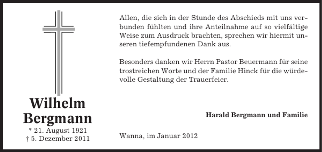 <p>Allen, die sich in der Stunde des Abschieds mit uns verbunden fühlten und ihre Anteilnahme auf so vielfältige<br />Weise zum Ausdruck brachten, sprechen wir hiermit unseren tiefempfundenen Dank aus.<br />Besonders danken wir Herrn Pastor Beuermann für seine<br />trostreichen Worte und der Familie Hinck für die würdevolle Gestaltung der Trauerfeier.</p><p>Wilhelm<br />Bergmann<br />* 21. August 1921<br />† 5. Dezember 2011</p><p>Harald Bergmann und Familie<br />Wanna, im Januar 2012</p>