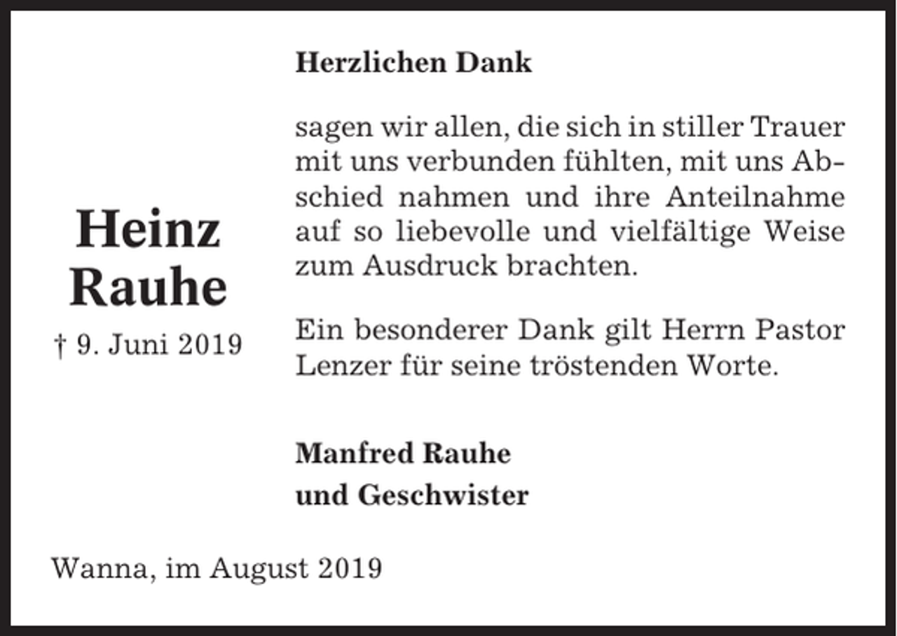 <p>Herzlichen Dank</p><p>Heinz<br />Rauhe<br />† 9. Juni 2019</p><p>sagen wir allen, die sich in stiller Trauer<br />mit uns verbunden fühlten, mit uns Abschied nahmen und ihre Anteilnahme<br />auf so liebevolle und vielfältige Weise<br />zum Ausdruck brachten.<br />Ein besonderer Dank gilt Herrn Pastor<br />Lenzer für seine tröstenden Worte.<br />Manfred Rauhe<br />und Geschwister</p><p>Wanna, im August 2019</p>