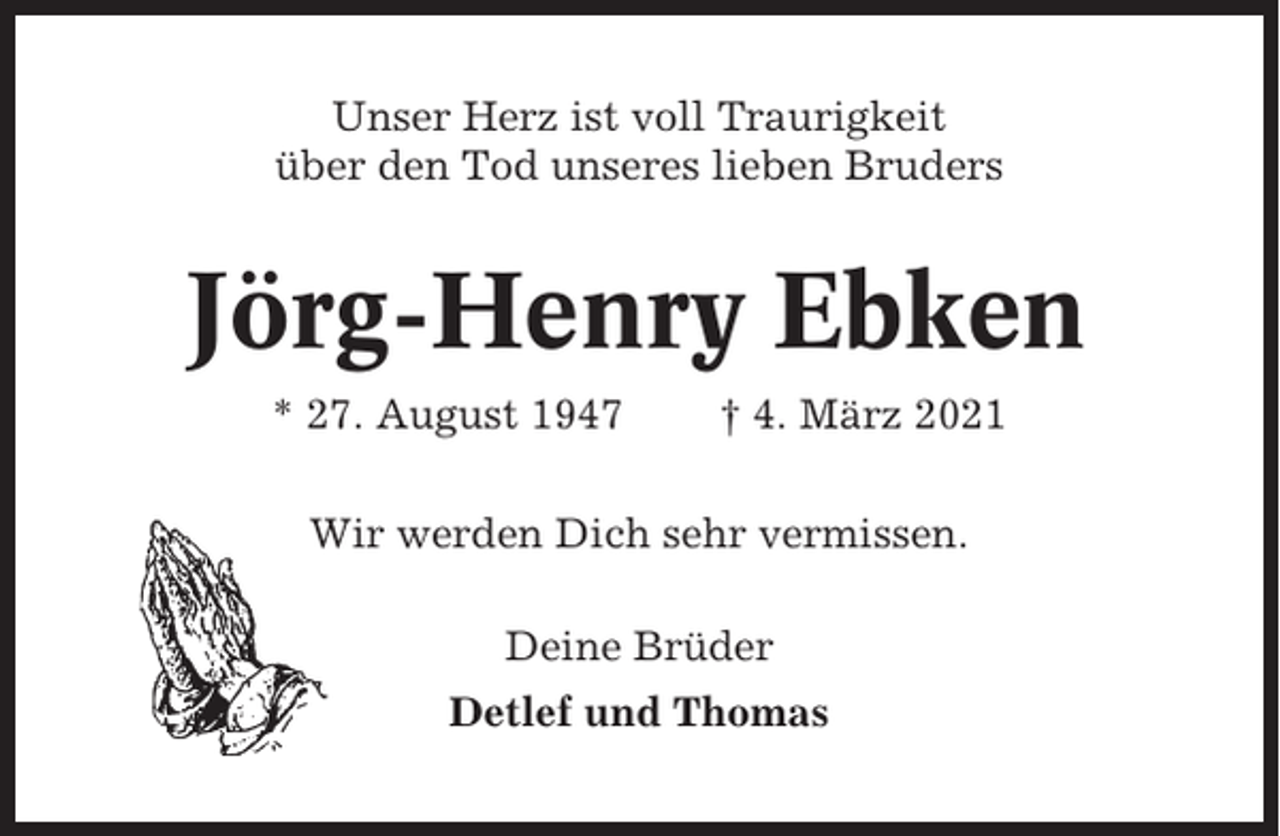 <p>Unser Herz ist voll Traurigkeit<br />über den Tod unseres lieben Bruders</p><p>Jörg-Henry Ebken<br />* 27. August 1947</p><p>† 4. März 2021</p><p>Wir werden Dich sehr vermissen.<br />Deine Brüder<br />Detlef und Thomas</p>