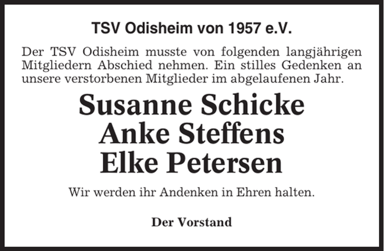 <p>TSV Odisheim von 1957 e.V.<br />Der TSV Odisheim musste von folgenden langjährigen<br />Mitgliedern Abschied nehmen. Ein stilles Gedenken an<br />unsere verstorbenen Mitglieder im abgelaufenen Jahr.</p><p>Susanne Schicke<br />Anke Steffens<br />Elke Petersen<br />Wir werden ihr Andenken in Ehren halten.<br />Der Vorstand</p>