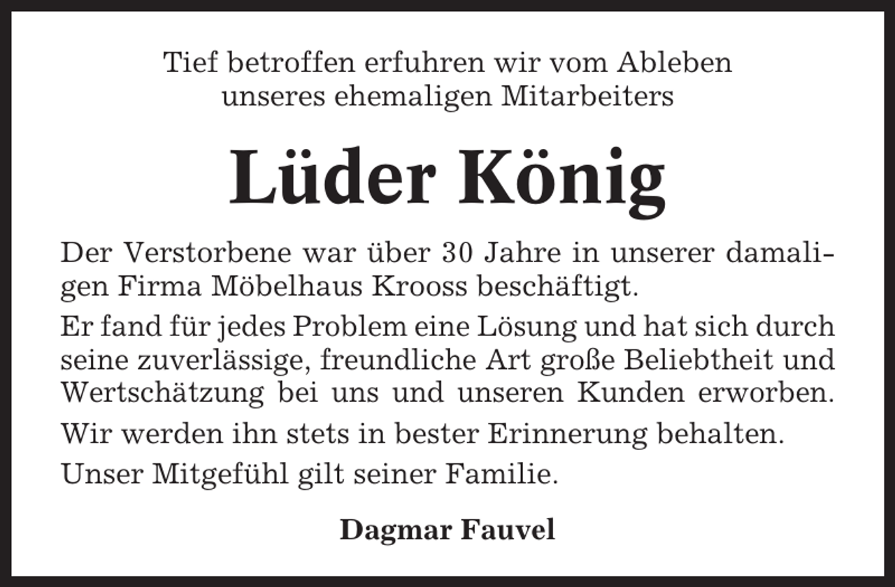 <p>Tief betroffen erfuhren wir vom Ableben<br />unseres ehemaligen Mitarbeiters</p><p>Lüder König<br />Der Verstorbene war über 30 Jahre in unserer damaligen Firma Möbelhaus Krooss beschäftigt.<br />Er fand für jedes Problem eine Lösung und hat sich durch<br />seine zuverlässige, freundliche Art große Beliebtheit und<br />Wertschätzung bei uns und unseren Kunden erworben.<br />Wir werden ihn stets in bester Erinnerung behalten.<br />Unser Mitgefühl gilt seiner Familie.<br />Dagmar Fauvel</p>