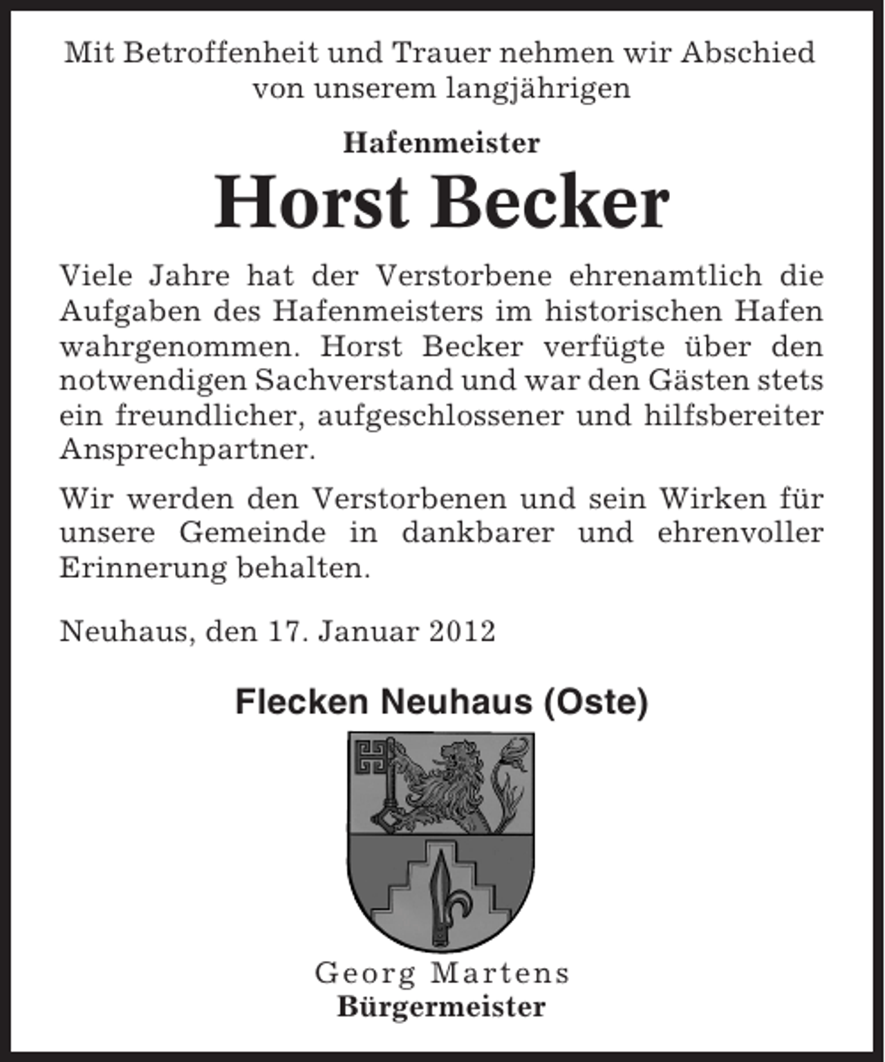 <p>Mit Betroffenheit und Trauer nehmen wir Abschied<br />von unserem langjährigen<br />Hafenmeister</p><p>Horst Becker<br />Viele Jahre hat der Verstorbene ehrenamtlich die<br />Aufgaben des Hafenmeisters im historischen Hafen<br />wahrgenommen. Horst Becker verfügte über den<br />notwendigen Sachverstand und war den Gästen stets<br />ein freundlicher, aufgeschlossener und hilfsbereiter<br />Ansprechpartner.<br />Wir werden den Verstorbenen und sein Wirken für<br />unsere Gemeinde in dankbarer und ehrenvoller<br />Erinnerung behalten.<br />Neuhaus, den 17. Januar 2012</p><p>Flecken Neuhaus (Oste)</p><p>Georg Martens<br />Bürgermeister</p>