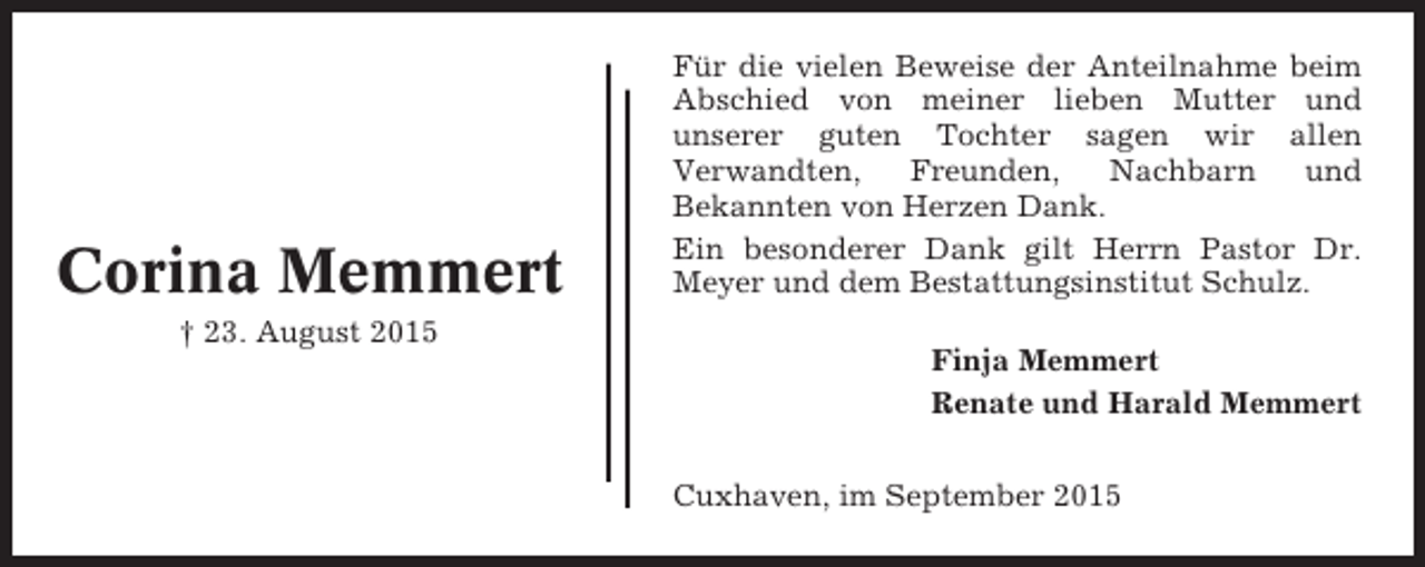 <p>Corina Memmert</p><p>Für die vielen Beweise der Anteilnahme beim<br />Abschied von meiner lieben Mutter und<br />unserer guten Tochter sagen wir allen<br />Verwandten,<br />Freunden,<br />Nachbarn<br />und<br />Bekannten von Herzen Dank.<br />Ein besonderer Dank gilt Herrn Pastor Dr.<br />Meyer und dem Bestattungsinstitut Schulz.</p><p>† 23. August 2015<br />Finja Memmert<br />Renate und Harald Memmert<br />Cuxhaven, im September 2015</p>