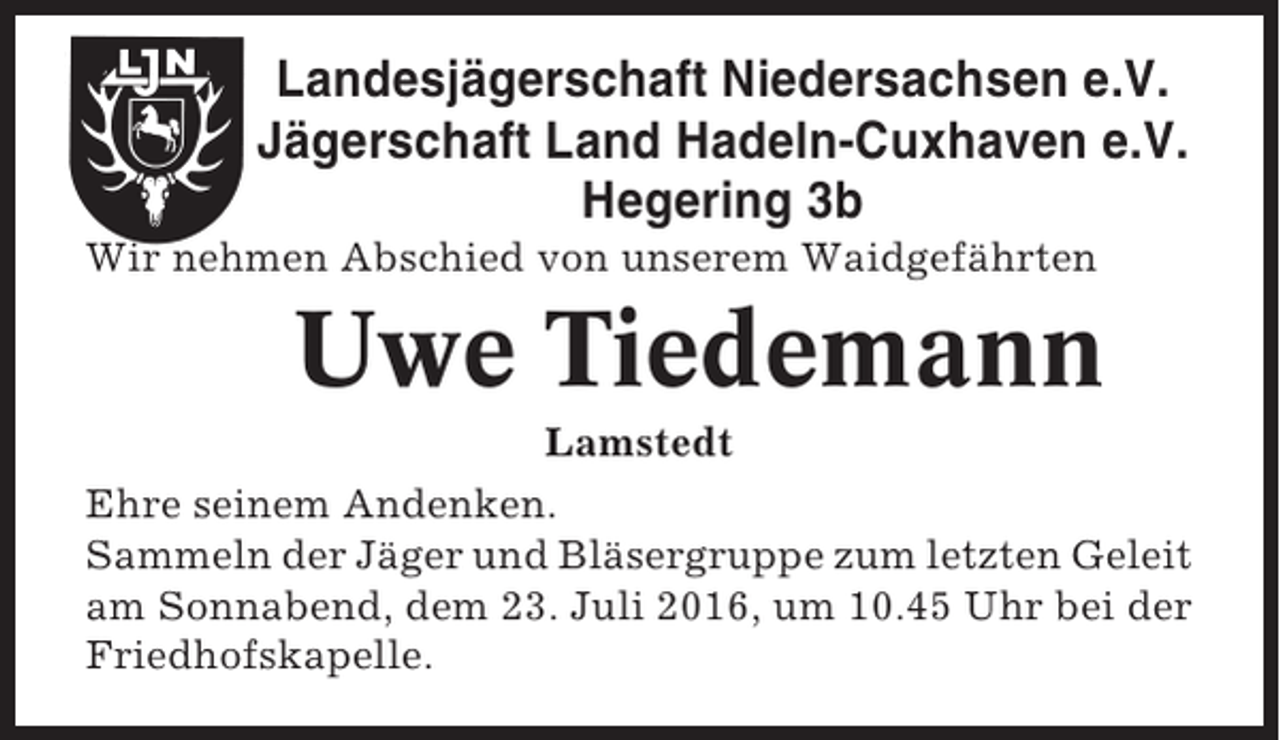 <p>Landesjägerschaft Niedersachsen e.V.<br />Jägerschaft Land Hadeln-Cuxhaven e.V.<br />Hegering 3b<br />Wir nehmen Abschied von unserem Waidgefährten</p><p>Uwe Tiedemann<br />Lamstedt<br />Ehre seinem Andenken.<br />Sammeln der Jäger und Bläsergruppe zum letzten Geleit<br />am Sonnabend, dem 23. Juli 2016, um 10.45 Uhr bei der<br />Friedhofskapelle.</p>