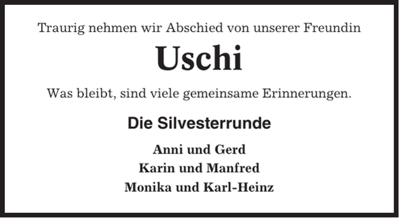 <p>Traurig nehmen wir Abschied von unserer Freundin</p><p>Uschi<br />Was bleibt, sind viele gemeinsame Erinnerungen.</p><p>Die Silvesterrunde<br />Anni und Gerd<br />Karin und Manfred<br />Monika und Karl-Heinz</p>
