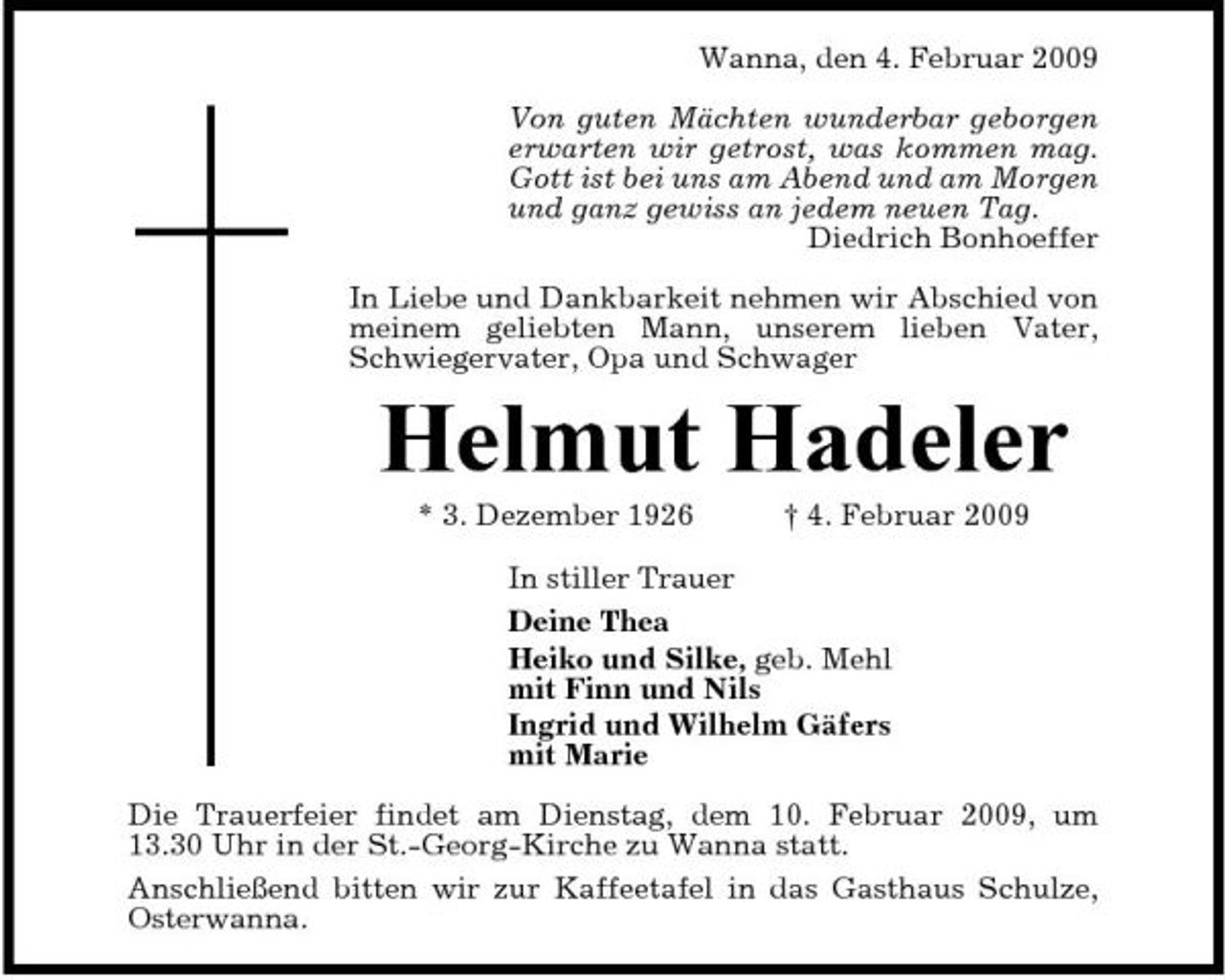 <p>Wanna, den 4. Februar 2009 Von guten Mächten wunderbar geborgen erwarten wir getrost, was kommen mag. Gott ist bei uns am Abend und am Morgen und ganz gewiss an jedem neuen Tag. Diedrich Bonhoeffer In Liebe und Dankbarkeit nehmen wir Abschied von meinem geliebten Mann, unserem lieben Vater, Schwiegervater, Opa und Schwager</p><p>Helmut Hadeler<br />* 3. Dezember 1926 † 4. Februar 2009 In stiller Trauer Deine Thea Heiko und Silke, geb. Mehl mit Finn und Nils Ingrid und Wilhelm Gäfers mit Marie Die Trauerfeier findet am Dienstag, dem 10. Februar 2009, um 13.30 Uhr in der St.-Georg-Kirche zu Wanna statt. Anschließend bitten wir zur Kaffeetafel in das Gasthaus Schulze, Osterwanna.</p>