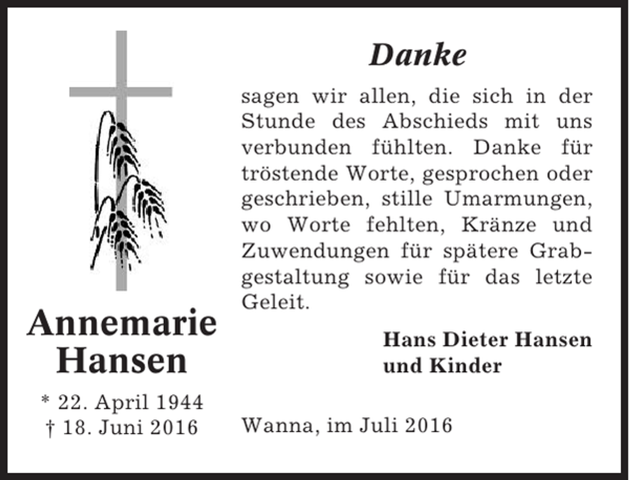 <p>Danke</p><p>Annemarie<br />Hansen<br />* 22. April 1944<br />† 18. Juni 2016</p><p>sagen wir allen, die sich in der<br />Stunde des Abschieds mit uns<br />verbunden fühlten. Danke für<br />tröstende Worte, gesprochen oder<br />geschrieben, stille Umarmungen,<br />wo Worte fehlten, Kränze und<br />Zuwendungen für spätere Grabgestaltung sowie für das letzte<br />Geleit.<br />Hans Dieter Hansen<br />und Kinder<br />Wanna, im Juli 2016</p>