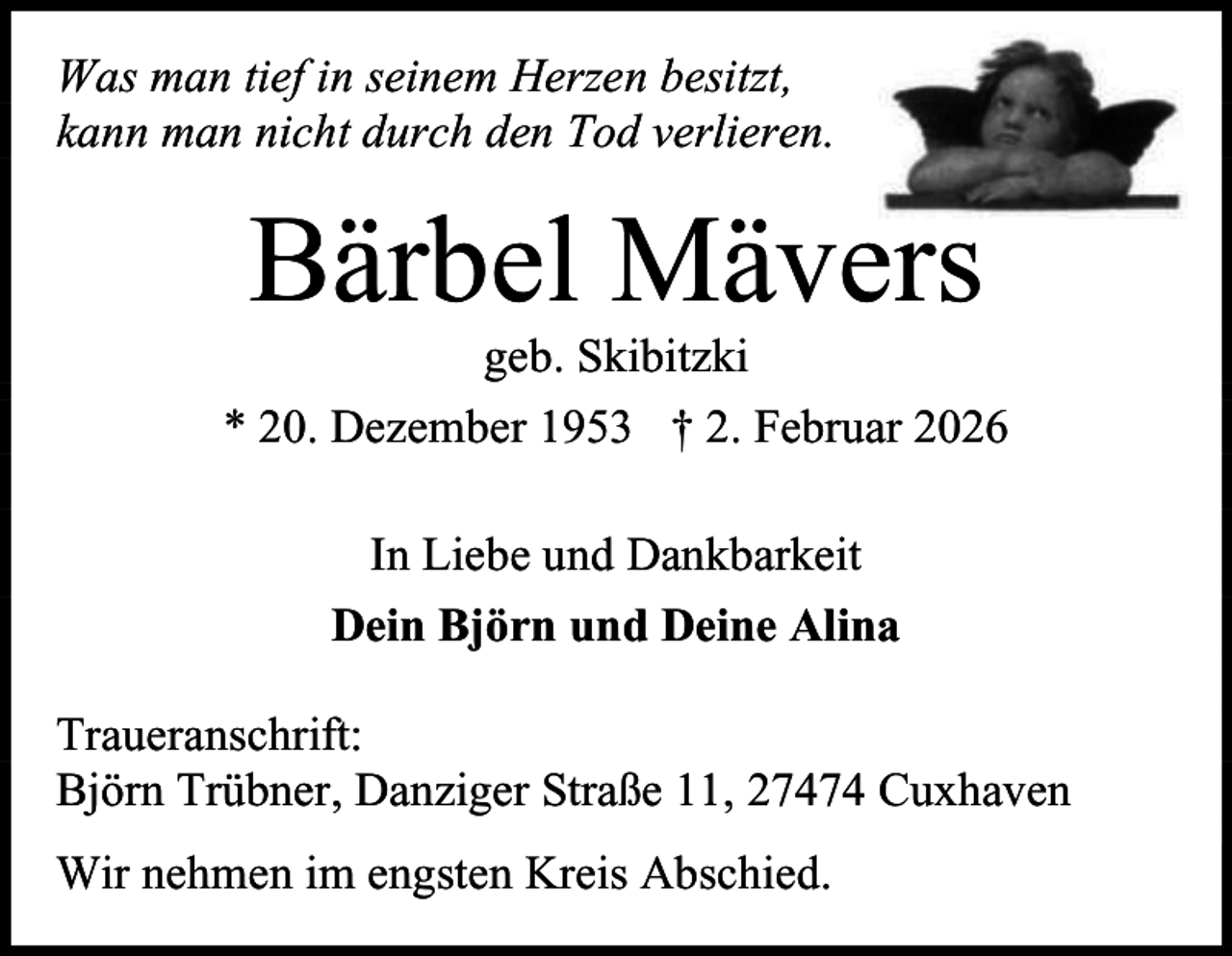 <p>Was man tief in seinem Herzen besitzt,<br />kann man nicht durch den Tod verlieren.</p><p>Bärbel Mävers</p><p>geb. Skibitzki<br />* 20. Dezember 1953 † 2. Februar 2026<br />In Liebe und Dankbarkeit<br />Dein Björn und Deine Alina<br />Traueranschrift:<br />Björn Trübner, Danziger Straße 11, 27474 Cuxhaven<br />Wir nehmen im engsten Kreis Abschied.</p>