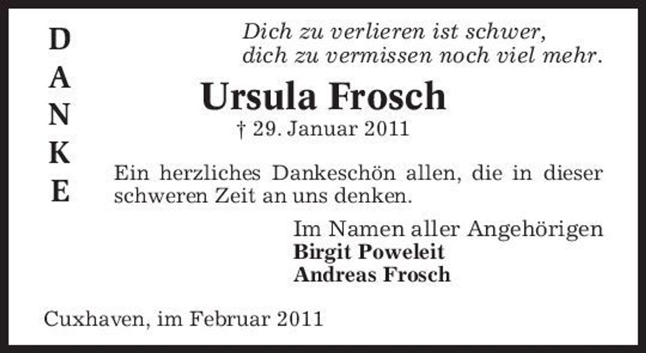 <p>D A N K E</p><p>Dich zu verlieren ist schwer, dich zu vermissen noch viel mehr.</p><p>Ursula Frosch<br />† 29. Januar 2011 Ein herzliches Dankeschön allen, die in dieser schweren Zeit an uns denken.</p><p>Im Namen aller Angehörigen<br />Birgit Poweleit Andreas Frosch Cuxhaven, im Februar 2011</p>
