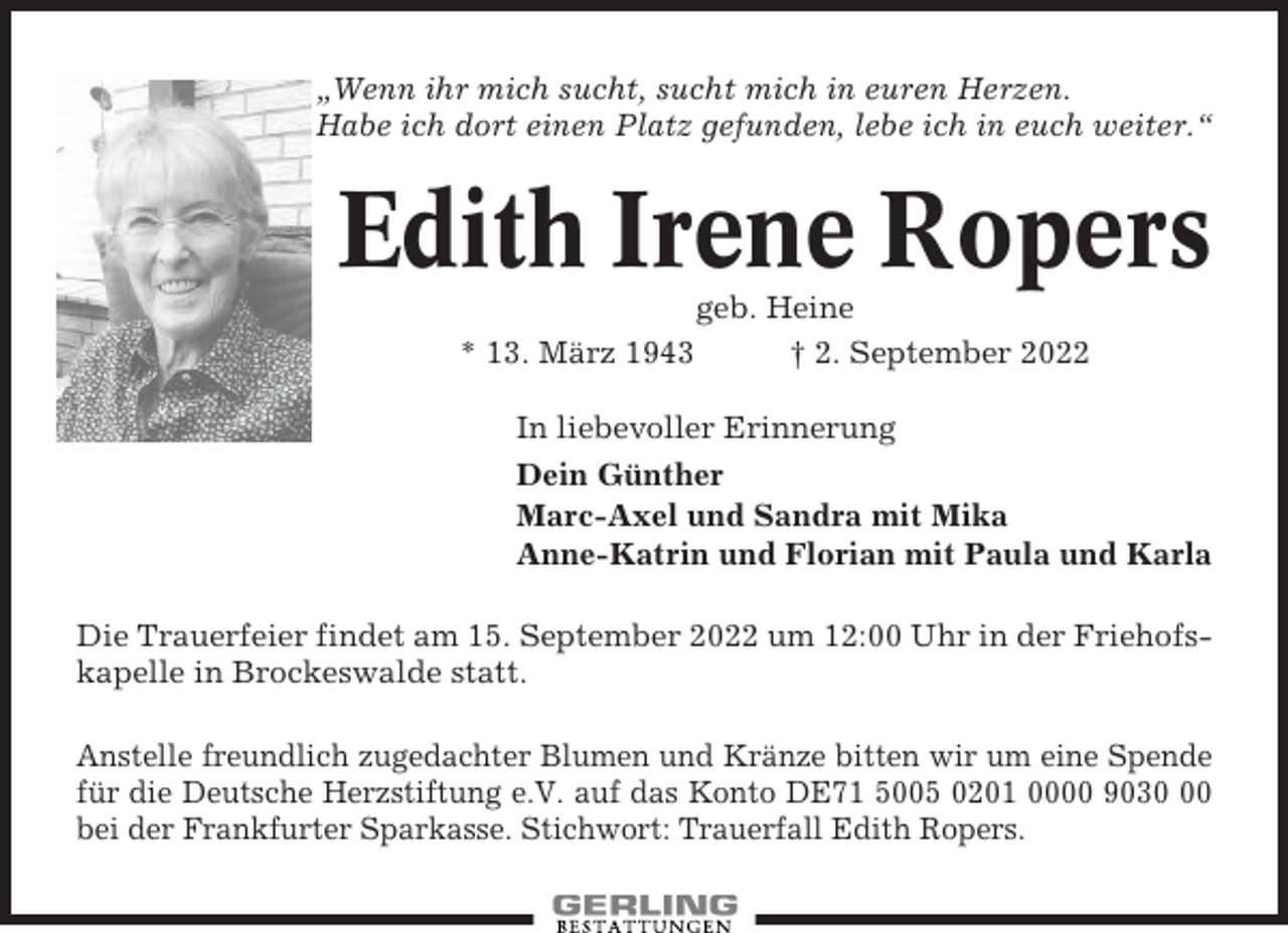 <p>„Wenn ihr mich sucht, sucht mich in euren Herzen.<br />Habe ich dort einen Platz gefunden, lebe ich in euch weiter.“</p><p>Edith Irene Ropers<br />* 13. März 1943</p><p>geb. Heine<br />† 2. September 2022</p><p>In liebevoller Erinnerung<br />Dein Günther<br />Marc-Axel und Sandra mit Mika<br />Anne-Katrin und Florian mit Paula und Karla<br />Die Trauerfeier findet am 15. September 2022 um 12:00 Uhr in der Friehofskapelle in Brockeswalde statt.<br />Anstelle freundlich zugedachter Blumen und Kränze bitten wir um eine Spende<br />für die Deutsche Herzstiftung e.V. auf das Konto DE71 5005 0201 0000 9030<br />bei der Frankfurter Sparkasse. Stichwort: Trauerfall Edith Ropers.</p>