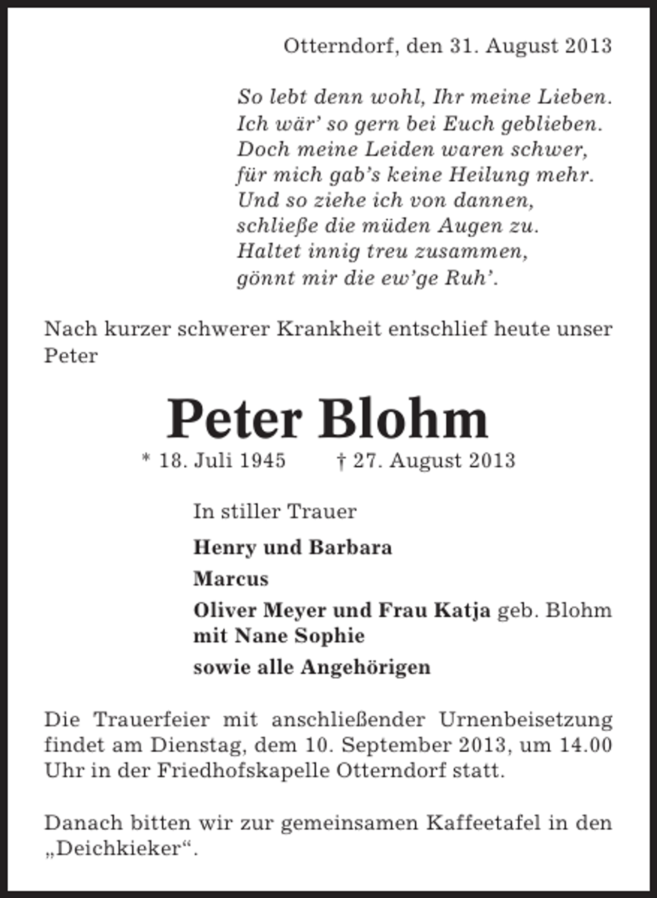 <p>Otterndorf, den 31. August 2013<br />So lebt denn wohl, Ihr meine Lieben.<br />Ich wär’ so gern bei Euch geblieben.<br />Doch meine Leiden waren schwer,<br />für mich gab’s keine Heilung mehr.<br />Und so ziehe ich von dannen,<br />schließe die müden Augen zu.<br />Haltet innig treu zusammen,<br />gönnt mir die ew’ge Ruh’.<br />Nach kurzer schwerer Krankheit entschlief heute unser<br />Peter</p><p>Peter Blohm<br />* 18. Juli 1945</p><p>† 27. August 2013</p><p>In stiller Trauer<br />Henry und Barbara<br />Marcus<br />Oliver Meyer und Frau Katja geb. Blohm<br />mit Nane Sophie<br />sowie alle Angehörigen<br />Die Trauerfeier mit anschließender Urnenbeisetzung<br />findet am Dienstag, dem 10. September 2013, um 14.00<br />Uhr in der Friedhofskapelle Otterndorf statt.<br />Danach bitten wir zur gemeinsamen Kaffeetafel in den<br />„Deichkieker“.</p>