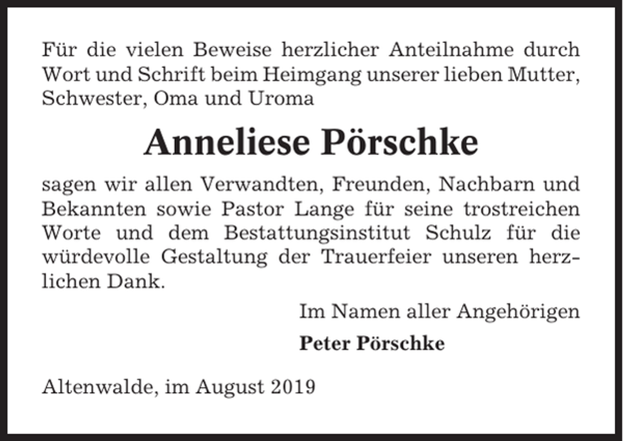 <p>Für die vielen Beweise herzlicher Anteilnahme durch<br />Wort und Schrift beim Heimgang unserer lieben Mutter,<br />Schwester, Oma und Uroma</p><p>Anneliese Pörschke<br />sagen wir allen Verwandten, Freunden, Nachbarn und<br />Bekannten sowie Pastor Lange für seine trostreichen<br />Worte und dem Bestattungsinstitut Schulz für die<br />würdevolle Gestaltung der Trauerfeier unseren herzlichen Dank.<br />Im Namen aller Angehörigen<br />Peter Pörschke<br />Altenwalde, im August 2019</p>