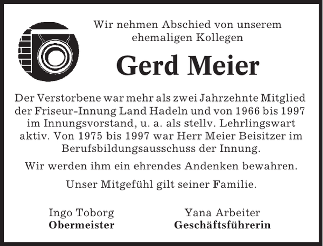 <p>Wir nehmen Abschied von unserem<br />ehemaligen Kollegen</p><p>Gerd Meier<br />Der Verstorbene war mehr als zwei Jahrzehnte Mitglied<br />der Friseur-Innung Land Hadeln und von 1966 bis 1997<br />im Innungsvorstand, u. a. als stellv. Lehrlingswart<br />aktiv. Von 1975 bis 1997 war Herr Meier Beisitzer im<br />Berufsbildungsausschuss der Innung.<br />Wir werden ihm ein ehrendes Andenken bewahren.<br />Unser Mitgefühl gilt seiner Familie.<br />Ingo Toborg<br />Obermeister</p><p>Yana Arbeiter<br />Geschäftsführerin</p>