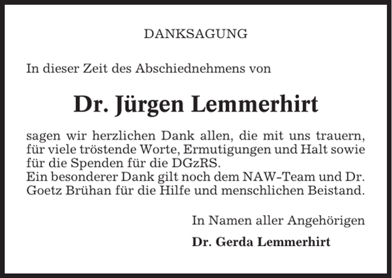 <p>DANKSAGUNG<br />In dieser Zeit des Abschiednehmens von</p><p>Dr. Jürgen Lemmerhirt<br />sagen wir herzlichen Dank allen, die mit uns trauern,<br />für viele tröstende Worte, Ermutigungen und Halt sowie<br />für die Spenden für die DGzRS.<br />Ein besonderer Dank gilt noch dem NAW-Team und Dr.<br />Goetz Brühan für die Hilfe und menschlichen Beistand.<br />In Namen aller Angehörigen<br />Dr. Gerda Lemmerhirt</p>