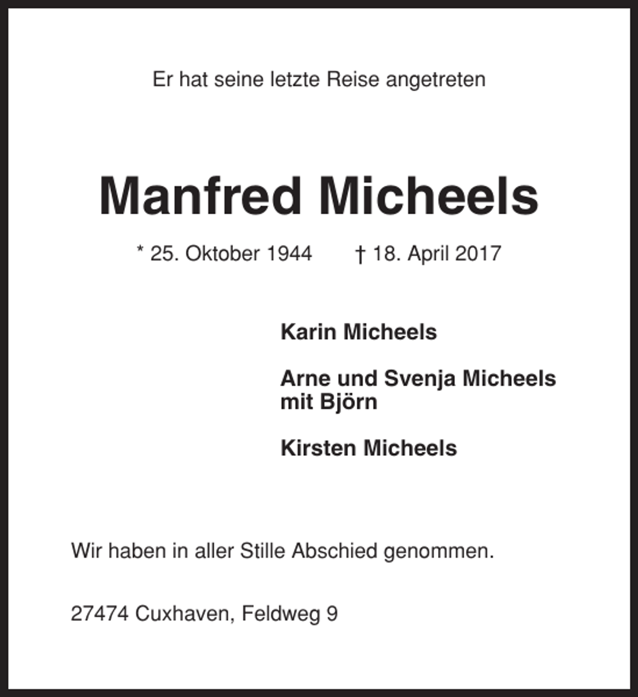 <p>Er hat seine letzte Reise angetreten</p><p>Manfred Micheels<br />* 25. Oktober 1944</p><p>† 18. April 2017</p><p>Karin Micheels<br />Arne und Svenja Micheels<br />mit Björn<br />Kirsten Micheels</p><p>Wir haben in aller Stille Abschied genommen.<br />27474 Cuxhaven, Feldweg 9</p>